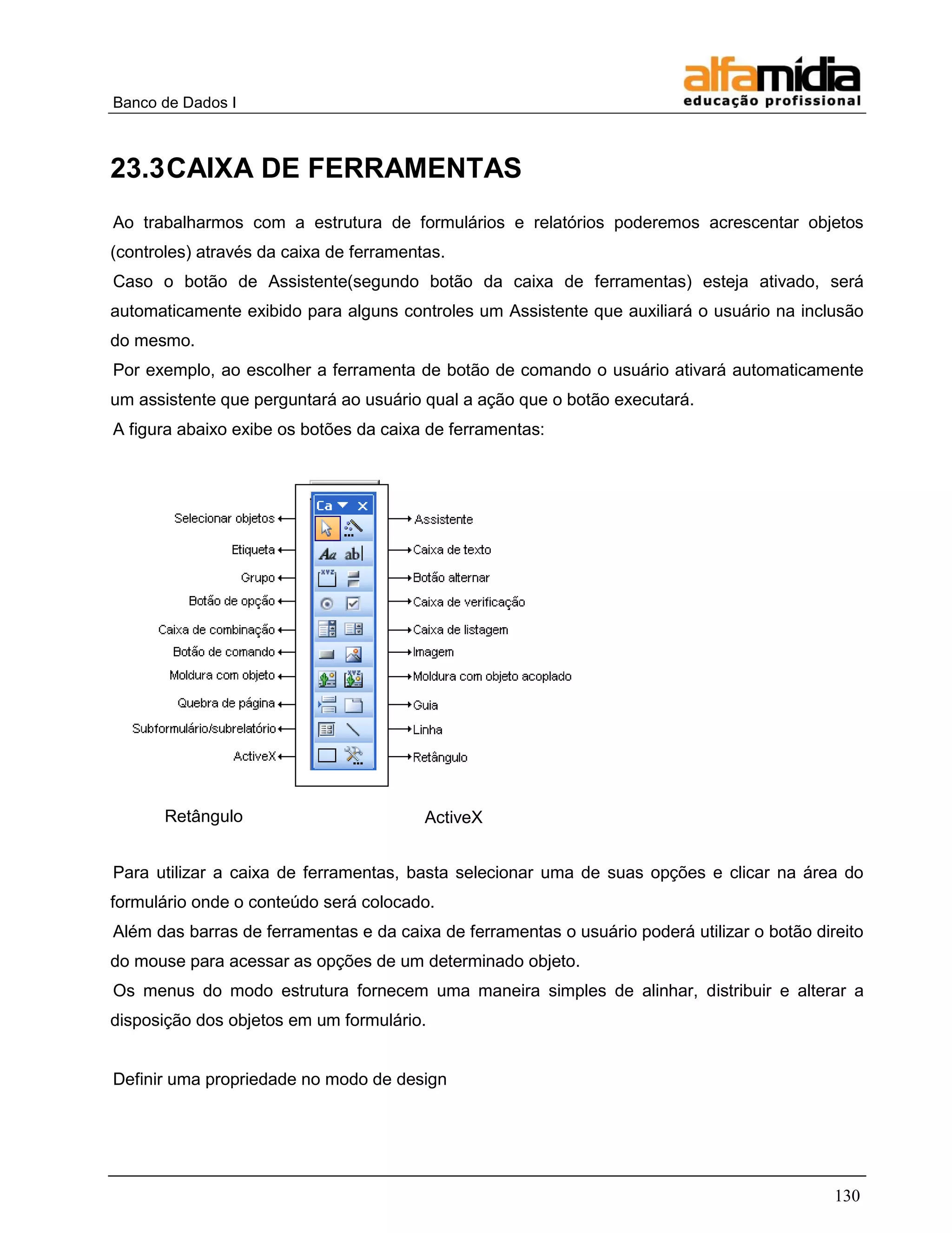 Banco de Dados I



23.3 CAIXA DE FERRAMENTAS
Ao trabalharmos com a estrutura de formulários e relatórios poderemos acrescentar objetos
(controles) através da caixa de ferramentas.
Caso o botão de Assistente(segundo botão da caixa de ferramentas) esteja ativado, será
automaticamente exibido para alguns controles um Assistente que auxiliará o usuário na inclusão
do mesmo.
Por exemplo, ao escolher a ferramenta de botão de comando o usuário ativará automaticamente
um assistente que perguntará ao usuário qual a ação que o botão executará.
A figura abaixo exibe os botões da caixa de ferramentas:




       Retângulo                         ActiveX


Para utilizar a caixa de ferramentas, basta selecionar uma de suas opções e clicar na área do
formulário onde o conteúdo será colocado.
Além das barras de ferramentas e da caixa de ferramentas o usuário poderá utilizar o botão direito
do mouse para acessar as opções de um determinado objeto.
Os menus do modo estrutura fornecem uma maneira simples de alinhar, distribuir e alterar a
disposição dos objetos em um formulário.


Definir uma propriedade no modo de design




                                                                                              130
 