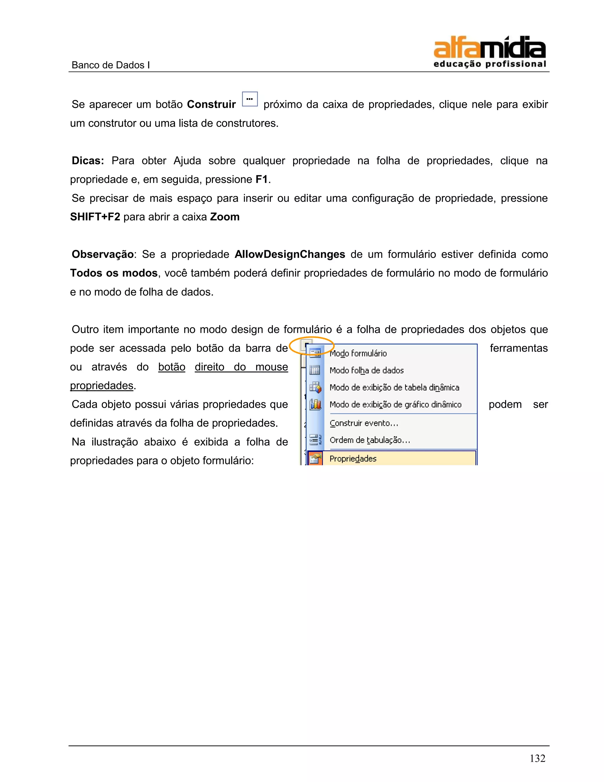 Banco de Dados I



Se aparecer um botão Construir           próximo da caixa de propriedades, clique nele para exibir
um construtor ou uma lista de construtores.


Dicas: Para obter Ajuda sobre qualquer propriedade na folha de propriedades, clique na
propriedade e, em seguida, pressione F1.
Se precisar de mais espaço para inserir ou editar uma configuração de propriedade, pressione
SHIFT+F2 para abrir a caixa Zoom


Observação: Se a propriedade AllowDesignChanges de um formulário estiver definida como
Todos os modos, você também poderá definir propriedades de formulário no modo de formulário
e no modo de folha de dados.


Outro item importante no modo design de formulário é a folha de propriedades dos objetos que
pode ser acessada pelo botão da barra de                                              ferramentas
ou através do botão direito do mouse
propriedades.
Cada objeto possui várias propriedades que                                            podem    ser
definidas através da folha de propriedades.
Na ilustração abaixo é exibida a folha de
propriedades para o objeto formulário:




                                                                                              132
 