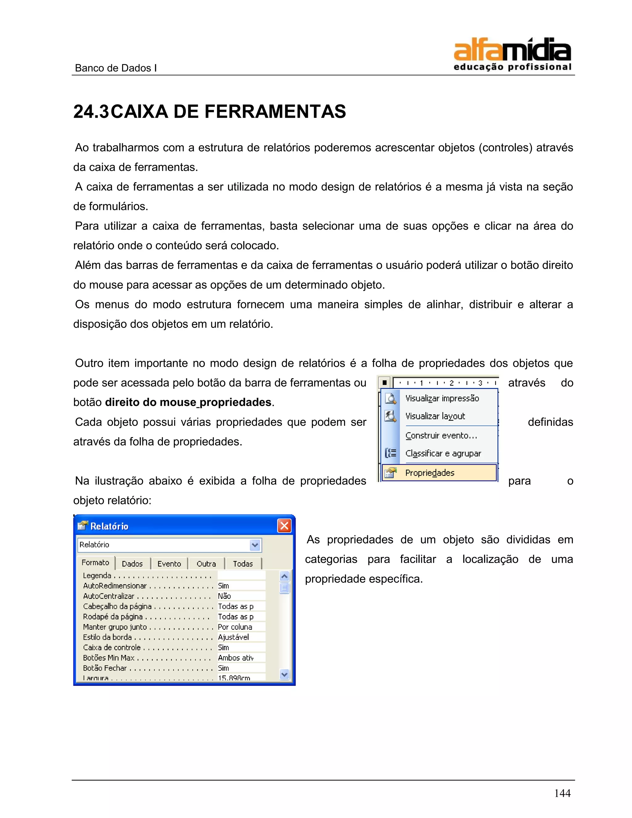 Banco de Dados I



24.3 CAIXA DE FERRAMENTAS
Ao trabalharmos com a estrutura de relatórios poderemos acrescentar objetos (controles) através
da caixa de ferramentas.
A caixa de ferramentas a ser utilizada no modo design de relatórios é a mesma já vista na seção
de formulários.
Para utilizar a caixa de ferramentas, basta selecionar uma de suas opções e clicar na área do
relatório onde o conteúdo será colocado.
Além das barras de ferramentas e da caixa de ferramentas o usuário poderá utilizar o botão direito
do mouse para acessar as opções de um determinado objeto.
Os menus do modo estrutura fornecem uma maneira simples de alinhar, distribuir e alterar a
disposição dos objetos em um relatório.


Outro item importante no modo design de relatórios é a folha de propriedades dos objetos que
pode ser acessada pelo botão da barra de ferramentas ou                              através    do
botão direito do mouse propriedades.
Cada objeto possui várias propriedades que podem ser                                     definidas
através da folha de propriedades.


Na ilustração abaixo é exibida a folha de propriedades                               para        o
objeto relatório:


                                             As propriedades de um objeto são divididas em
                                             categorias para facilitar a localização de uma
                                             propriedade específica.




                                                                                               144
 
