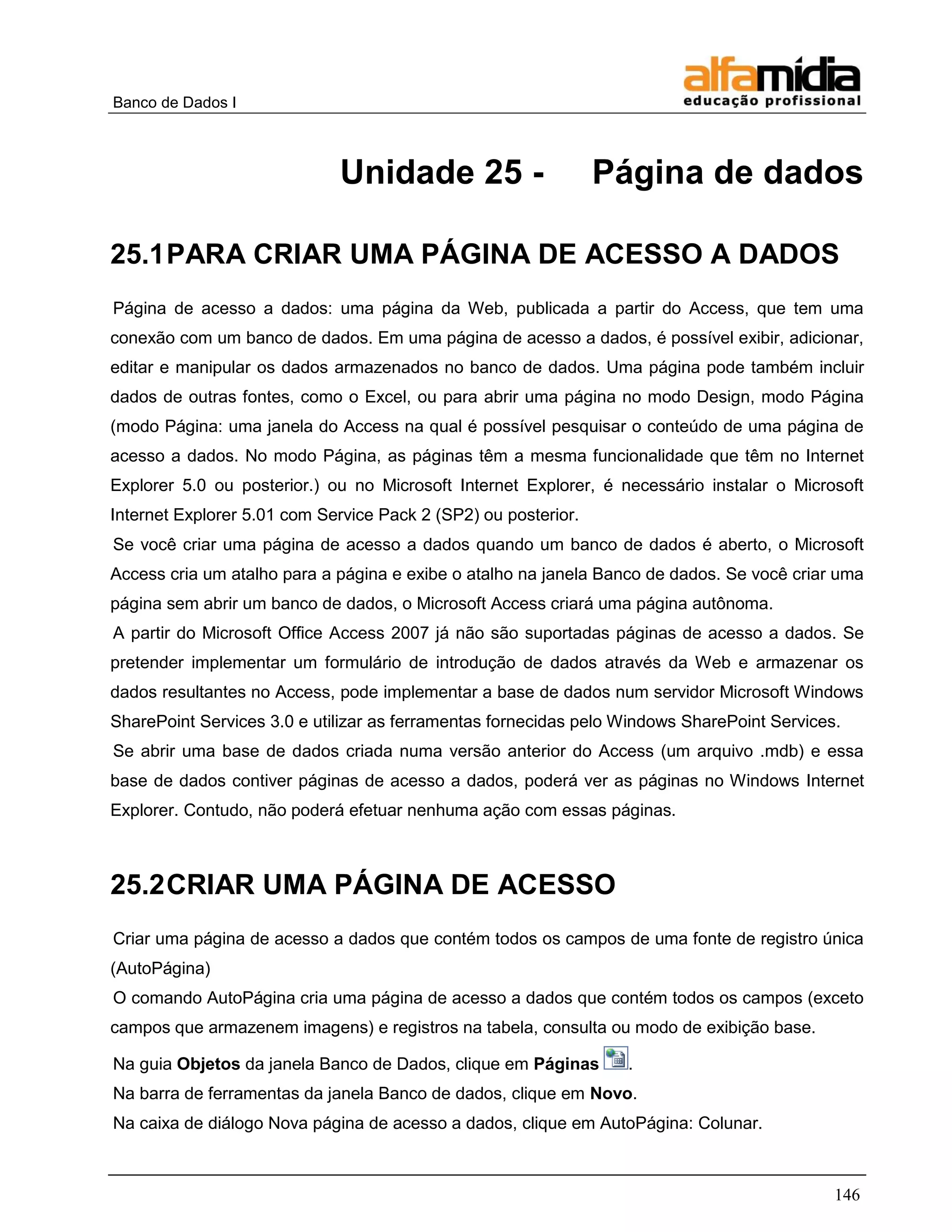 Banco de Dados I



                             Unidade 25 -                       Página de dados

25.1 PARA CRIAR UMA PÁGINA DE ACESSO A DADOS
Página de acesso a dados: uma página da Web, publicada a partir do Access, que tem uma
conexão com um banco de dados. Em uma página de acesso a dados, é possível exibir, adicionar,
editar e manipular os dados armazenados no banco de dados. Uma página pode também incluir
dados de outras fontes, como o Excel, ou para abrir uma página no modo Design, modo Página
(modo Página: uma janela do Access na qual é possível pesquisar o conteúdo de uma página de
acesso a dados. No modo Página, as páginas têm a mesma funcionalidade que têm no Internet
Explorer 5.0 ou posterior.) ou no Microsoft Internet Explorer, é necessário instalar o Microsoft
Internet Explorer 5.01 com Service Pack 2 (SP2) ou posterior.
Se você criar uma página de acesso a dados quando um banco de dados é aberto, o Microsoft
Access cria um atalho para a página e exibe o atalho na janela Banco de dados. Se você criar uma
página sem abrir um banco de dados, o Microsoft Access criará uma página autônoma.
A partir do Microsoft Office Access 2007 já não são suportadas páginas de acesso a dados. Se
pretender implementar um formulário de introdução de dados através da Web e armazenar os
dados resultantes no Access, pode implementar a base de dados num servidor Microsoft Windows
SharePoint Services 3.0 e utilizar as ferramentas fornecidas pelo Windows SharePoint Services.
Se abrir uma base de dados criada numa versão anterior do Access (um arquivo .mdb) e essa
base de dados contiver páginas de acesso a dados, poderá ver as páginas no Windows Internet
Explorer. Contudo, não poderá efetuar nenhuma ação com essas páginas.



25.2 CRIAR UMA PÁGINA DE ACESSO
Criar uma página de acesso a dados que contém todos os campos de uma fonte de registro única
(AutoPágina)
O comando AutoPágina cria uma página de acesso a dados que contém todos os campos (exceto
campos que armazenem imagens) e registros na tabela, consulta ou modo de exibição base.

Na guia Objetos da janela Banco de Dados, clique em Páginas       .
Na barra de ferramentas da janela Banco de dados, clique em Novo.
Na caixa de diálogo Nova página de acesso a dados, clique em AutoPágina: Colunar.



                                                                                             146
 