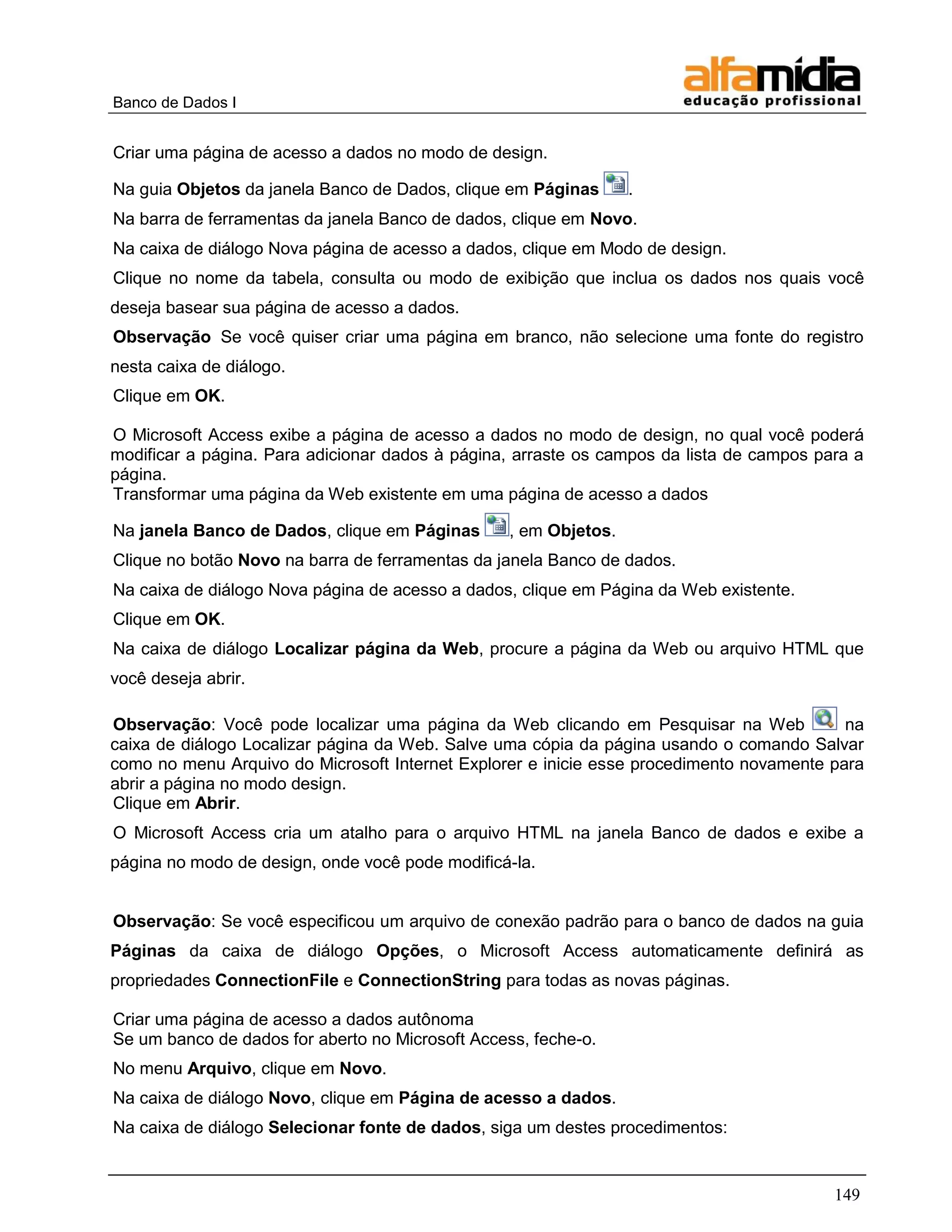 Banco de Dados I


Criar uma página de acesso a dados no modo de design.

Na guia Objetos da janela Banco de Dados, clique em Páginas       .
Na barra de ferramentas da janela Banco de dados, clique em Novo.
Na caixa de diálogo Nova página de acesso a dados, clique em Modo de design.
Clique no nome da tabela, consulta ou modo de exibição que inclua os dados nos quais você
deseja basear sua página de acesso a dados.
Observação Se você quiser criar uma página em branco, não selecione uma fonte do registro
nesta caixa de diálogo.
Clique em OK.

O Microsoft Access exibe a página de acesso a dados no modo de design, no qual você poderá
modificar a página. Para adicionar dados à página, arraste os campos da lista de campos para a
página.
Transformar uma página da Web existente em uma página de acesso a dados

Na janela Banco de Dados, clique em Páginas       , em Objetos.
Clique no botão Novo na barra de ferramentas da janela Banco de dados.
Na caixa de diálogo Nova página de acesso a dados, clique em Página da Web existente.
Clique em OK.
Na caixa de diálogo Localizar página da Web, procure a página da Web ou arquivo HTML que
você deseja abrir.

Observação: Você pode localizar uma página da Web clicando em Pesquisar na Web             na
caixa de diálogo Localizar página da Web. Salve uma cópia da página usando o comando Salvar
como no menu Arquivo do Microsoft Internet Explorer e inicie esse procedimento novamente para
abrir a página no modo design.
Clique em Abrir.
O Microsoft Access cria um atalho para o arquivo HTML na janela Banco de dados e exibe a
página no modo de design, onde você pode modificá-la.


Observação: Se você especificou um arquivo de conexão padrão para o banco de dados na guia
Páginas da caixa de diálogo Opções, o Microsoft Access automaticamente definirá as
propriedades ConnectionFile e ConnectionString para todas as novas páginas.

Criar uma página de acesso a dados autônoma
Se um banco de dados for aberto no Microsoft Access, feche-o.
No menu Arquivo, clique em Novo.
Na caixa de diálogo Novo, clique em Página de acesso a dados.
Na caixa de diálogo Selecionar fonte de dados, siga um destes procedimentos:


                                                                                          149
 