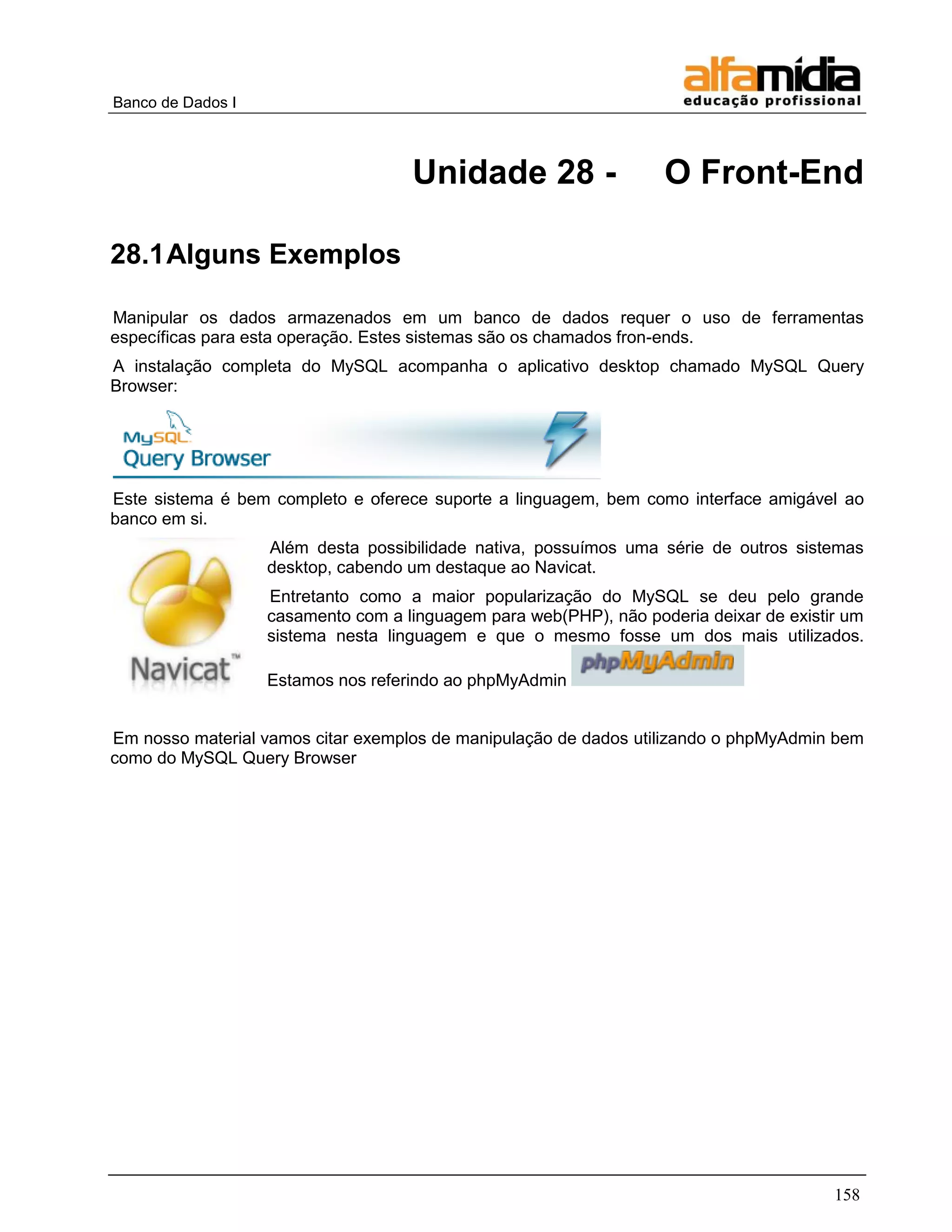 Banco de Dados I



                                    Unidade 28 -                   O Front-End

28.1 Alguns Exemplos

Manipular os dados armazenados em um banco de dados requer o uso de ferramentas
específicas para esta operação. Estes sistemas são os chamados fron-ends.
A instalação completa do MySQL acompanha o aplicativo desktop chamado MySQL Query
Browser:




Este sistema é bem completo e oferece suporte a linguagem, bem como interface amigável ao
banco em si.
                   Além desta possibilidade nativa, possuímos uma série de outros sistemas
                   desktop, cabendo um destaque ao Navicat.
                   Entretanto como a maior popularização do MySQL se deu pelo grande
                   casamento com a linguagem para web(PHP), não poderia deixar de existir um
                   sistema nesta linguagem e que o mesmo fosse um dos mais utilizados.

                   Estamos nos referindo ao phpMyAdmin


Em nosso material vamos citar exemplos de manipulação de dados utilizando o phpMyAdmin bem
como do MySQL Query Browser




                                                                                        158
 