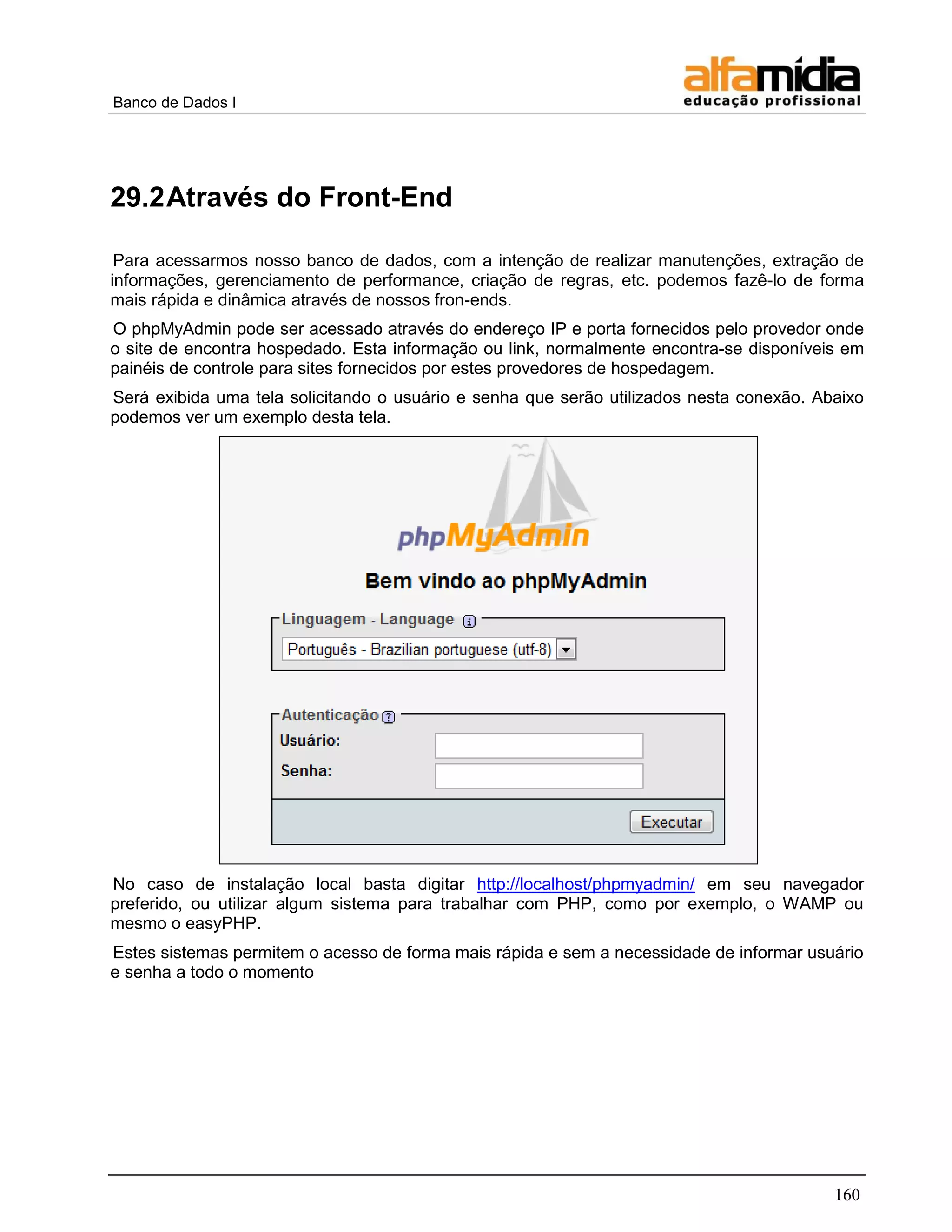 Banco de Dados I




29.2 Através do Front-End

 Para acessarmos nosso banco de dados, com a intenção de realizar manutenções, extração de
informações, gerenciamento de performance, criação de regras, etc. podemos fazê-lo de forma
mais rápida e dinâmica através de nossos fron-ends.
O phpMyAdmin pode ser acessado através do endereço IP e porta fornecidos pelo provedor onde
o site de encontra hospedado. Esta informação ou link, normalmente encontra-se disponíveis em
painéis de controle para sites fornecidos por estes provedores de hospedagem.
Será exibida uma tela solicitando o usuário e senha que serão utilizados nesta conexão. Abaixo
podemos ver um exemplo desta tela.




No caso de instalação local basta digitar http://localhost/phpmyadmin/ em seu navegador
preferido, ou utilizar algum sistema para trabalhar com PHP, como por exemplo, o WAMP ou
mesmo o easyPHP.
Estes sistemas permitem o acesso de forma mais rápida e sem a necessidade de informar usuário
e senha a todo o momento




                                                                                          160
 