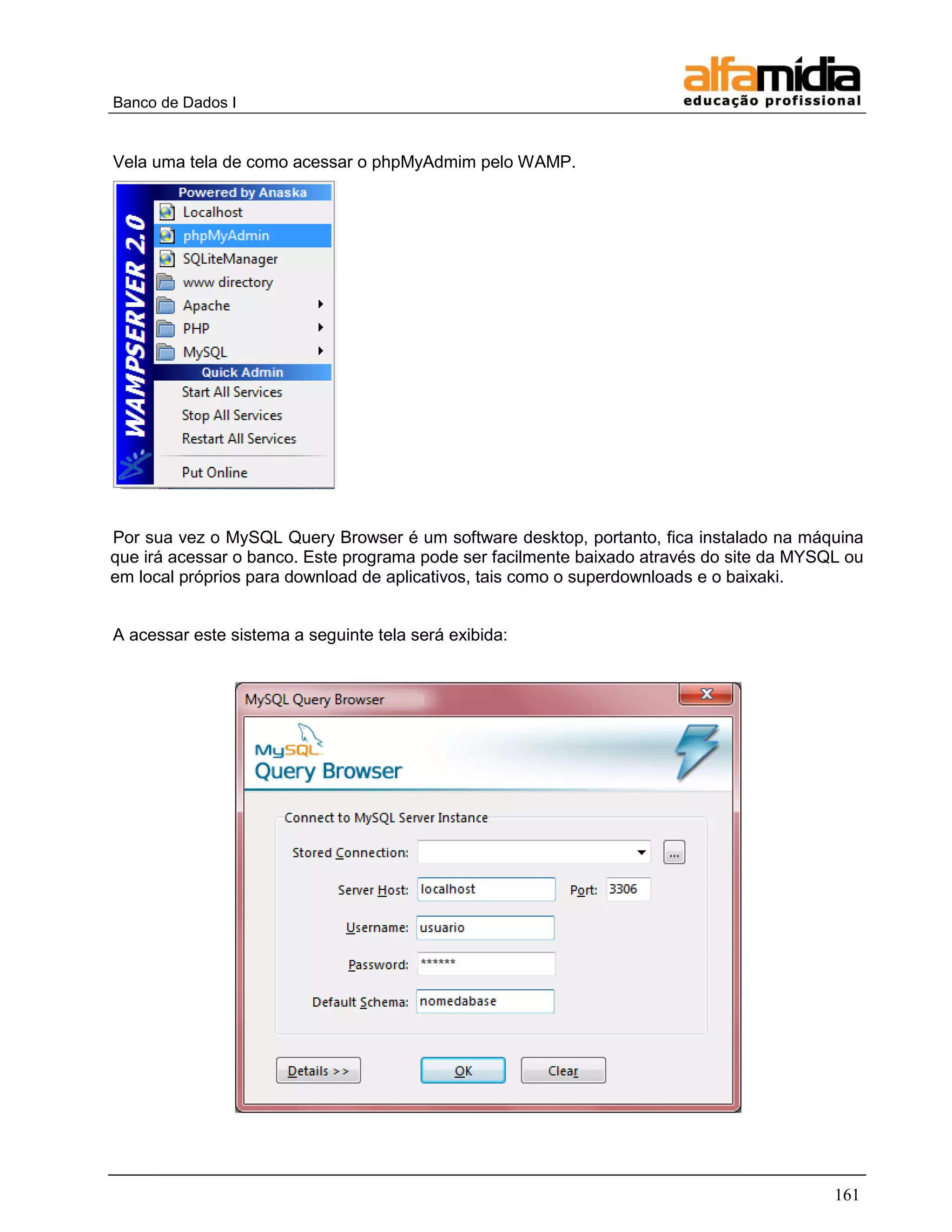 Banco de Dados I


Vela uma tela de como acessar o phpMyAdmim pelo WAMP.




Por sua vez o MySQL Query Browser é um software desktop, portanto, fica instalado na máquina
que irá acessar o banco. Este programa pode ser facilmente baixado através do site da MYSQL ou
em local próprios para download de aplicativos, tais como o superdownloads e o baixaki.


A acessar este sistema a seguinte tela será exibida:




                                                                                          161
 