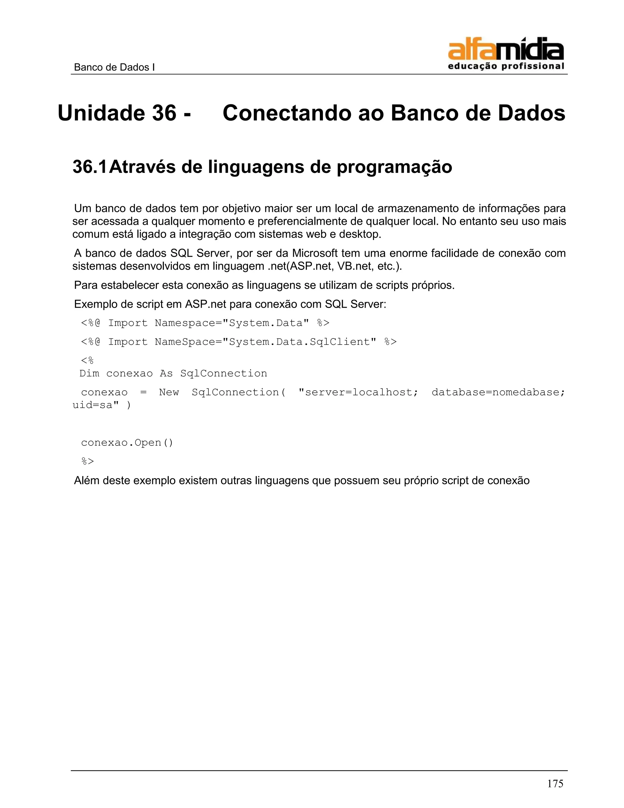 Banco de Dados I



Unidade 36 -                  Conectando ao Banco de Dados

 36.1 Através de linguagens de programação

 Um banco de dados tem por objetivo maior ser um local de armazenamento de informações para
 ser acessada a qualquer momento e preferencialmente de qualquer local. No entanto seu uso mais
 comum está ligado a integração com sistemas web e desktop.
 A banco de dados SQL Server, por ser da Microsoft tem uma enorme facilidade de conexão com
 sistemas desenvolvidos em linguagem .net(ASP.net, VB.net, etc.).
 Para estabelecer esta conexão as linguagens se utilizam de scripts próprios.
 Exemplo de script em ASP.net para conexão com SQL Server:
  <%@ Import Namespace="System.Data" %>
  <%@ Import NameSpace="System.Data.SqlClient" %>
  <%
  Dim conexao As SqlConnection
  conexao =         New   SqlConnection(     "server=localhost;         database=nomedabase;
 uid=sa" )


  conexao.Open()
  %>
 Além deste exemplo existem outras linguagens que possuem seu próprio script de conexão




                                                                                           175
 