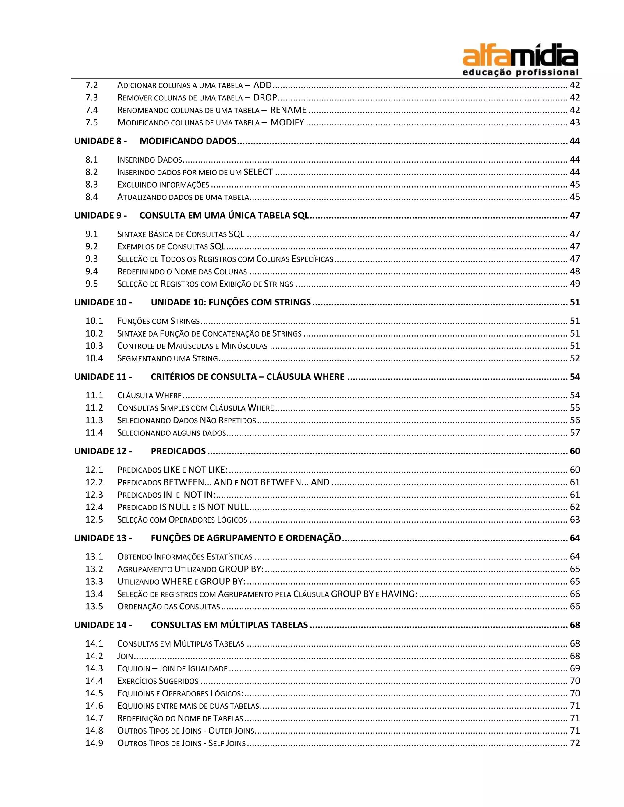 7.2    ADICIONAR COLUNAS A UMA TABELA – ADD ................................................................................................................... 42
  7.3    REMOVER COLUNAS DE UMA TABELA – DROP ................................................................................................................. 42
  7.4    RENOMEANDO COLUNAS DE UMA TABELA – RENAME ..................................................................................................... 42
  7.5    MODIFICANDO COLUNAS DE UMA TABELA – MODIFY ...................................................................................................... 43
UNIDADE 8 -      MODIFICANDO DADOS ........................................................................................................................... 44
  8.1    INSERINDO DADOS ...................................................................................................................................................... 44
  8.2    INSERINDO DADOS POR MEIO DE UM SELECT .................................................................................................................. 44
  8.3    EXCLUINDO INFORMAÇÕES ........................................................................................................................................... 45
  8.4    ATUALIZANDO DADOS DE UMA TABELA............................................................................................................................ 45
UNIDADE 9 -      CONSULTA EM UMA ÚNICA TABELA SQL ................................................................................................ 47
  9.1    SINTAXE BÁSICA DE CONSULTAS SQL ............................................................................................................................. 47
  9.2    EXEMPLOS DE CONSULTAS SQL ..................................................................................................................................... 47
  9.3    SELEÇÃO DE TODOS OS REGISTROS COM COLUNAS ESPECÍFICAS ........................................................................................... 47
  9.4    REDEFININDO O NOME DAS COLUNAS ............................................................................................................................ 48
  9.5    SELEÇÃO DE REGISTROS COM EXIBIÇÃO DE STRINGS .......................................................................................................... 49
UNIDADE 10 -         UNIDADE 10: FUNÇÕES COM STRINGS ............................................................................................... 51
  10.1   FUNÇÕES COM STRINGS ............................................................................................................................................... 51
  10.2   SINTAXE DA FUNÇÃO DE CONCATENAÇÃO DE STRINGS ....................................................................................................... 51
  10.3   CONTROLE DE MAIÚSCULAS E MINÚSCULAS .................................................................................................................... 51
  10.4   SEGMENTANDO UMA STRING ........................................................................................................................................ 52
UNIDADE 11 -         CRITÉRIOS DE CONSULTA – CLÁUSULA WHERE .................................................................................. 54
  11.1   CLÁUSULA WHERE ...................................................................................................................................................... 54
  11.2   CONSULTAS SIMPLES COM CLÁUSULA WHERE .................................................................................................................. 55
  11.3   SELECIONANDO DADOS NÃO REPETIDOS ......................................................................................................................... 56
  11.4   SELECIONANDO ALGUNS DADOS..................................................................................................................................... 57
UNIDADE 12 -         PREDICADOS ...................................................................................................................................... 60
  12.1   PREDICADOS LIKE E NOT LIKE: .................................................................................................................................... 60
  12.2   PREDICADOS BETWEEN... AND E NOT BETWEEN... AND ............................................................................................ 61
  12.3   PREDICADOS IN E NOT IN:......................................................................................................................................... 61
  12.4   PREDICADO IS NULL E IS NOT NULL ............................................................................................................................ 62
  12.5   SELEÇÃO COM OPERADORES LÓGICOS ............................................................................................................................ 63
UNIDADE 13 -         FUNÇÕES DE AGRUPAMENTO E ORDENAÇÃO .................................................................................... 64
  13.1   OBTENDO INFORMAÇÕES ESTATÍSTICAS .......................................................................................................................... 64
  13.2   AGRUPAMENTO UTILIZANDO GROUP BY: ...................................................................................................................... 65
  13.3   UTILIZANDO WHERE E GROUP BY: ............................................................................................................................. 65
  13.4   SELEÇÃO DE REGISTROS COM AGRUPAMENTO PELA CLÁUSULA GROUP BY E HAVING: .......................................................... 66
  13.5   ORDENAÇÃO DAS CONSULTAS ....................................................................................................................................... 66
UNIDADE 14 -         CONSULTAS EM MÚLTIPLAS TABELAS ................................................................................................ 68
  14.1   CONSULTAS EM MÚLTIPLAS TABELAS ............................................................................................................................. 68
  14.2   JOIN ......................................................................................................................................................................... 68
  14.3   EQUIJOIN – JOIN DE IGUALDADE .................................................................................................................................... 69
  14.4   EXERCÍCIOS SUGERIDOS ............................................................................................................................................... 70
  14.5   EQUIJOINS E OPERADORES LÓGICOS: .............................................................................................................................. 70
  14.6   EQUIJOINS ENTRE MAIS DE DUAS TABELAS ........................................................................................................................ 71
  14.7   REDEFINIÇÃO DO NOME DE TABELAS .............................................................................................................................. 71
  14.8   OUTROS TIPOS DE JOINS - OUTER JOINS.......................................................................................................................... 71
  14.9   OUTROS TIPOS DE JOINS - SELF JOINS ............................................................................................................................. 72
 