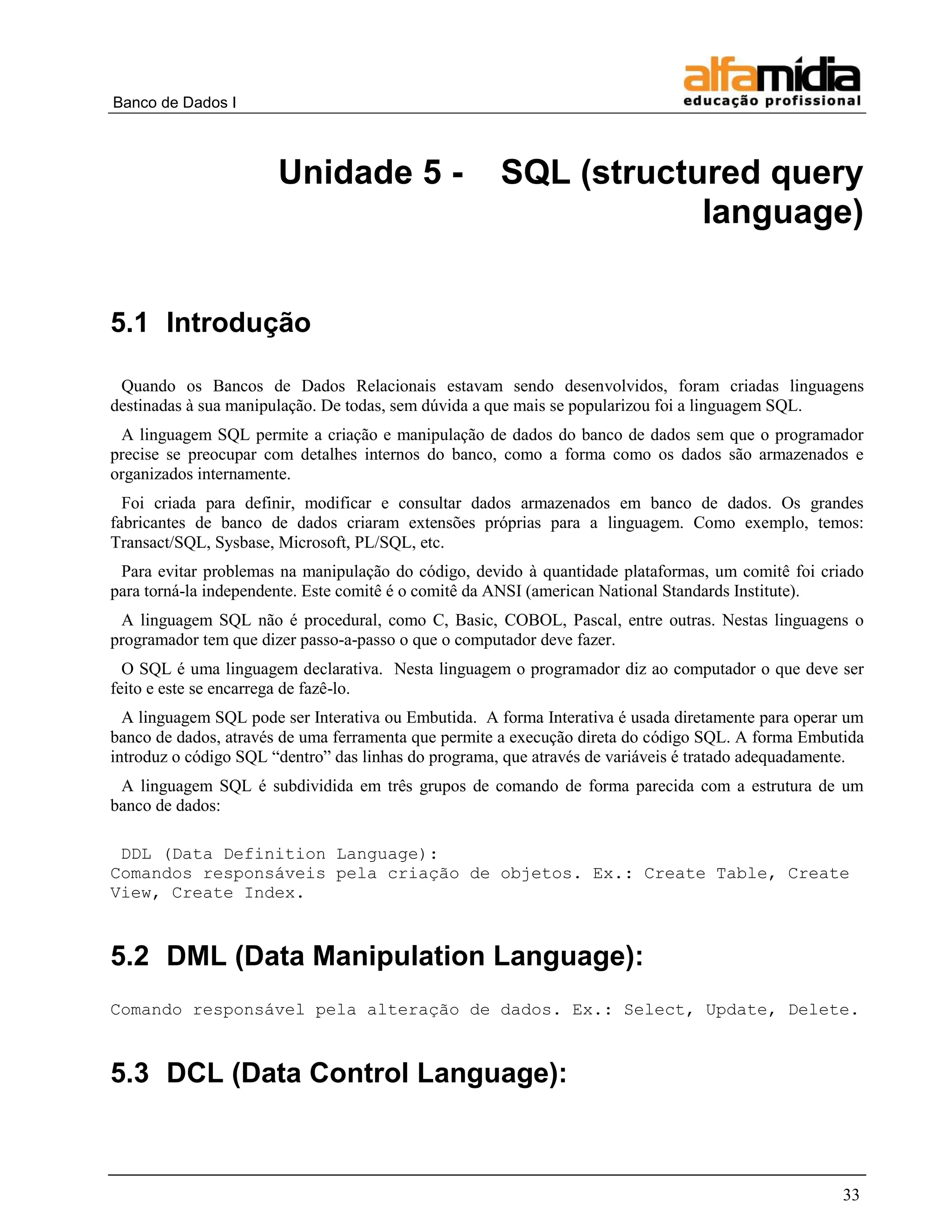 Banco de Dados I



                       Unidade 5 -                   SQL (structured query
                                                                 language)


5.1 Introdução

 Quando os Bancos de Dados Relacionais estavam sendo desenvolvidos, foram criadas linguagens
destinadas à sua manipulação. De todas, sem dúvida a que mais se popularizou foi a linguagem SQL.
 A linguagem SQL permite a criação e manipulação de dados do banco de dados sem que o programador
precise se preocupar com detalhes internos do banco, como a forma como os dados são armazenados e
organizados internamente.
  Foi criada para definir, modificar e consultar dados armazenados em banco de dados. Os grandes
fabricantes de banco de dados criaram extensões próprias para a linguagem. Como exemplo, temos:
Transact/SQL, Sysbase, Microsoft, PL/SQL, etc.
 Para evitar problemas na manipulação do código, devido à quantidade plataformas, um comitê foi criado
para torná-la independente. Este comitê é o comitê da ANSI (american National Standards Institute).
 A linguagem SQL não é procedural, como C, Basic, COBOL, Pascal, entre outras. Nestas linguagens o
programador tem que dizer passo-a-passo o que o computador deve fazer.
  O SQL é uma linguagem declarativa. Nesta linguagem o programador diz ao computador o que deve ser
feito e este se encarrega de fazê-lo.
  A linguagem SQL pode ser Interativa ou Embutida. A forma Interativa é usada diretamente para operar um
banco de dados, através de uma ferramenta que permite a execução direta do código SQL. A forma Embutida
introduz o código SQL “dentro” das linhas do programa, que através de variáveis é tratado adequadamente.
 A linguagem SQL é subdividida em três grupos de comando de forma parecida com a estrutura de um
banco de dados:

 DDL (Data Definition Language):
Comandos responsáveis pela criação de objetos. Ex.: Create Table, Create
View, Create Index.


5.2 DML (Data Manipulation Language):
Comando responsável pela alteração de dados. Ex.: Select, Update, Delete.


5.3 DCL (Data Control Language):



                                                                                                     33
 