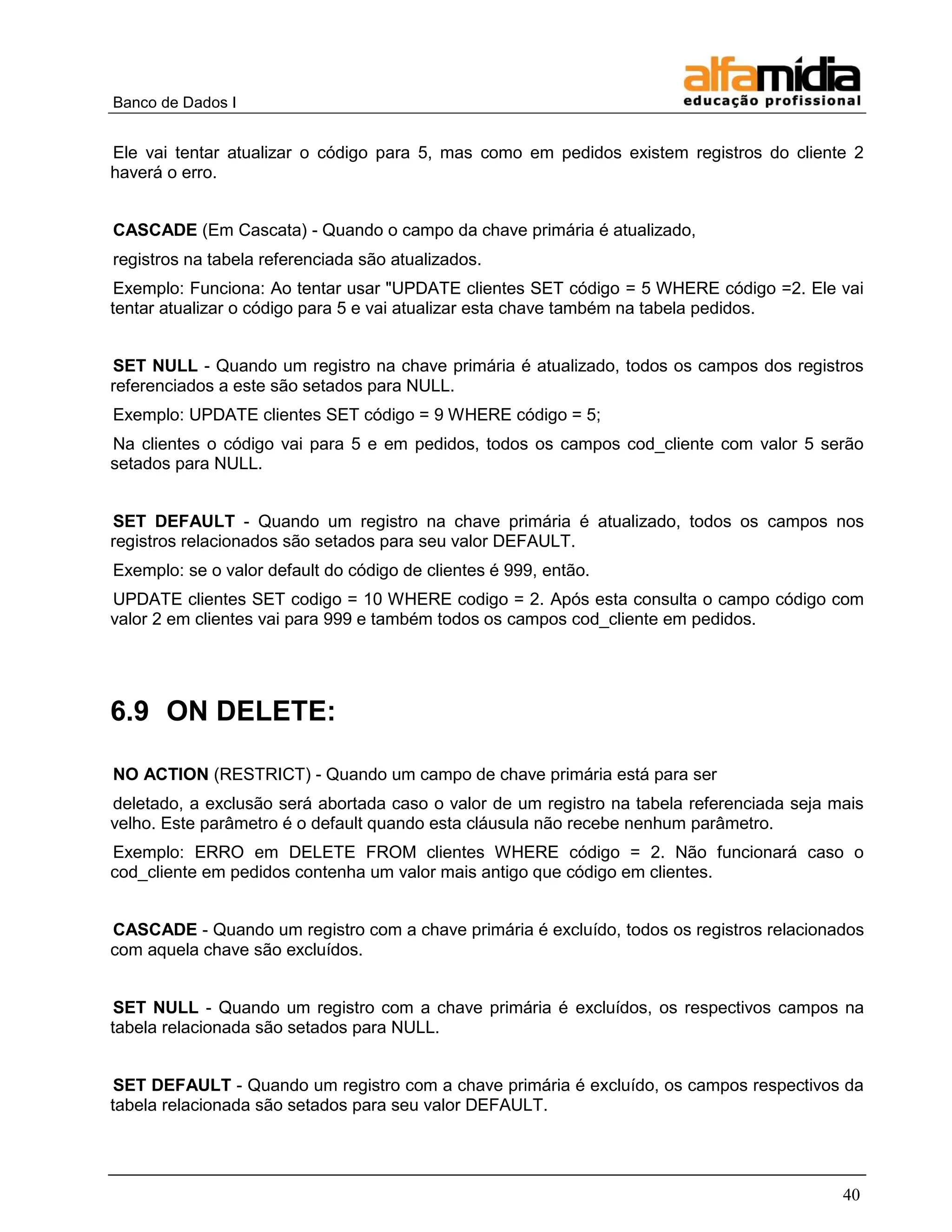 Banco de Dados I


Ele vai tentar atualizar o código para 5, mas como em pedidos existem registros do cliente 2
haverá o erro.


CASCADE (Em Cascata) - Quando o campo da chave primária é atualizado,
registros na tabela referenciada são atualizados.
 Exemplo: Funciona: Ao tentar usar "UPDATE clientes SET código = 5 WHERE código =2. Ele vai
tentar atualizar o código para 5 e vai atualizar esta chave também na tabela pedidos.


SET NULL - Quando um registro na chave primária é atualizado, todos os campos dos registros
referenciados a este são setados para NULL.
Exemplo: UPDATE clientes SET código = 9 WHERE código = 5;
Na clientes o código vai para 5 e em pedidos, todos os campos cod_cliente com valor 5 serão
setados para NULL.


SET DEFAULT - Quando um registro na chave primária é atualizado, todos os campos nos
registros relacionados são setados para seu valor DEFAULT.
Exemplo: se o valor default do código de clientes é 999, então.
UPDATE clientes SET codigo = 10 WHERE codigo = 2. Após esta consulta o campo código com
valor 2 em clientes vai para 999 e também todos os campos cod_cliente em pedidos.




6.9 ON DELETE:

NO ACTION (RESTRICT) - Quando um campo de chave primária está para ser
deletado, a exclusão será abortada caso o valor de um registro na tabela referenciada seja mais
velho. Este parâmetro é o default quando esta cláusula não recebe nenhum parâmetro.
Exemplo: ERRO em DELETE FROM clientes WHERE código = 2. Não funcionará caso o
cod_cliente em pedidos contenha um valor mais antigo que código em clientes.


CASCADE - Quando um registro com a chave primária é excluído, todos os registros relacionados
com aquela chave são excluídos.


 SET NULL - Quando um registro com a chave primária é excluídos, os respectivos campos na
tabela relacionada são setados para NULL.


 SET DEFAULT - Quando um registro com a chave primária é excluído, os campos respectivos da
tabela relacionada são setados para seu valor DEFAULT.




                                                                                            40
 