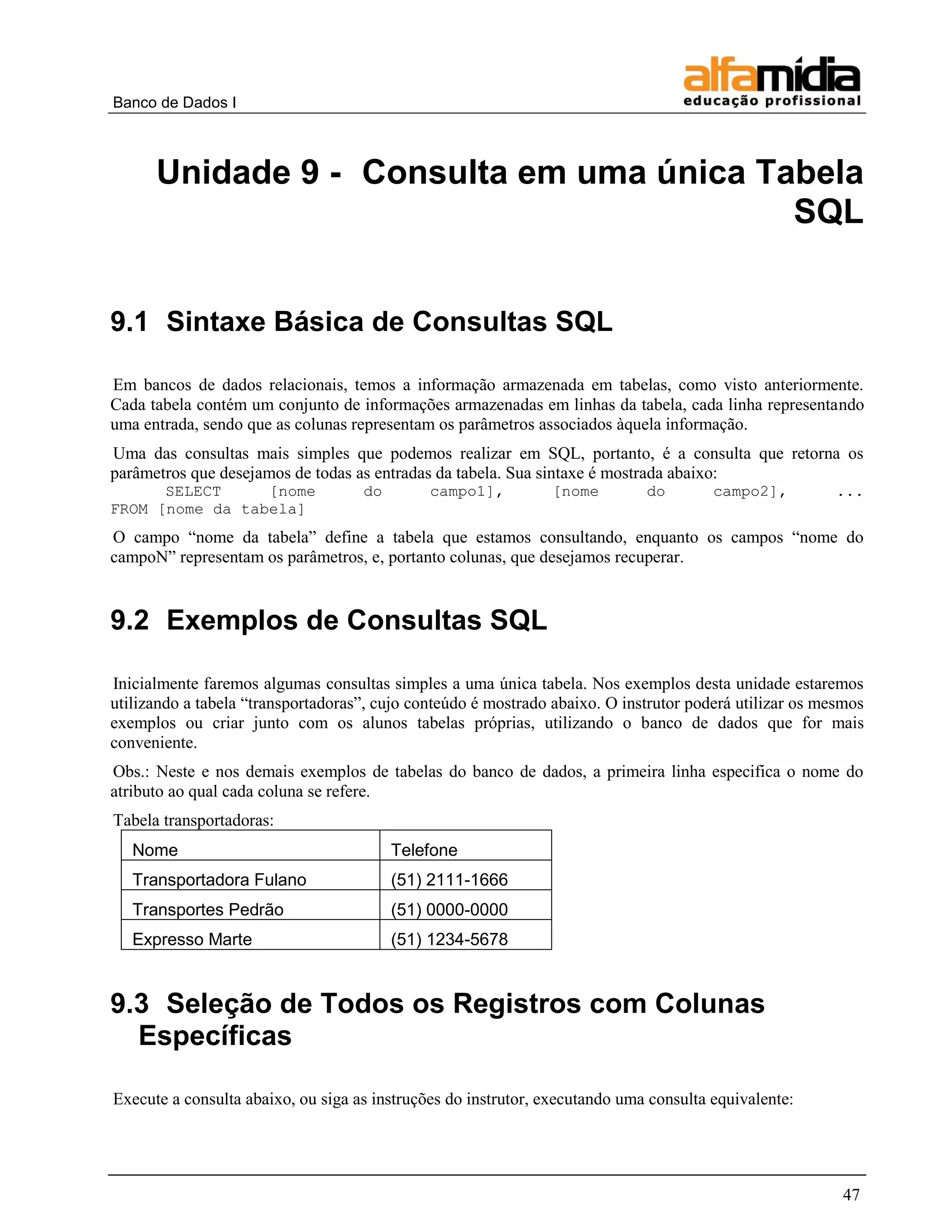 Banco de Dados I



      Unidade 9 - Consulta em uma única Tabela
                                          SQL


9.1 Sintaxe Básica de Consultas SQL

Em bancos de dados relacionais, temos a informação armazenada em tabelas, como visto anteriormente.
Cada tabela contém um conjunto de informações armazenadas em linhas da tabela, cada linha representando
uma entrada, sendo que as colunas representam os parâmetros associados àquela informação.
Uma das consultas mais simples que podemos realizar em SQL, portanto, é a consulta que retorna os
parâmetros que desejamos de todas as entradas da tabela. Sua sintaxe é mostrada abaixo:
      SELECT     [nome              do        campo1],         [nome         do        campo2],         ...
FROM [nome da tabela]
O campo “nome da tabela” define a tabela que estamos consultando, enquanto os campos “nome do
campoN” representam os parâmetros, e, portanto colunas, que desejamos recuperar.


9.2 Exemplos de Consultas SQL

Inicialmente faremos algumas consultas simples a uma única tabela. Nos exemplos desta unidade estaremos
utilizando a tabela “transportadoras”, cujo conteúdo é mostrado abaixo. O instrutor poderá utilizar os mesmos
exemplos ou criar junto com os alunos tabelas próprias, utilizando o banco de dados que for mais
conveniente.
Obs.: Neste e nos demais exemplos de tabelas do banco de dados, a primeira linha especifica o nome do
atributo ao qual cada coluna se refere.
Tabela transportadoras:
   Nome                                  Telefone
   Transportadora Fulano                 (51) 2111-1666
   Transportes Pedrão                    (51) 0000-0000
   Expresso Marte                        (51) 1234-5678


9.3 Seleção de Todos os Registros com Colunas
  Específicas

Execute a consulta abaixo, ou siga as instruções do instrutor, executando uma consulta equivalente:




                                                                                                         47
 