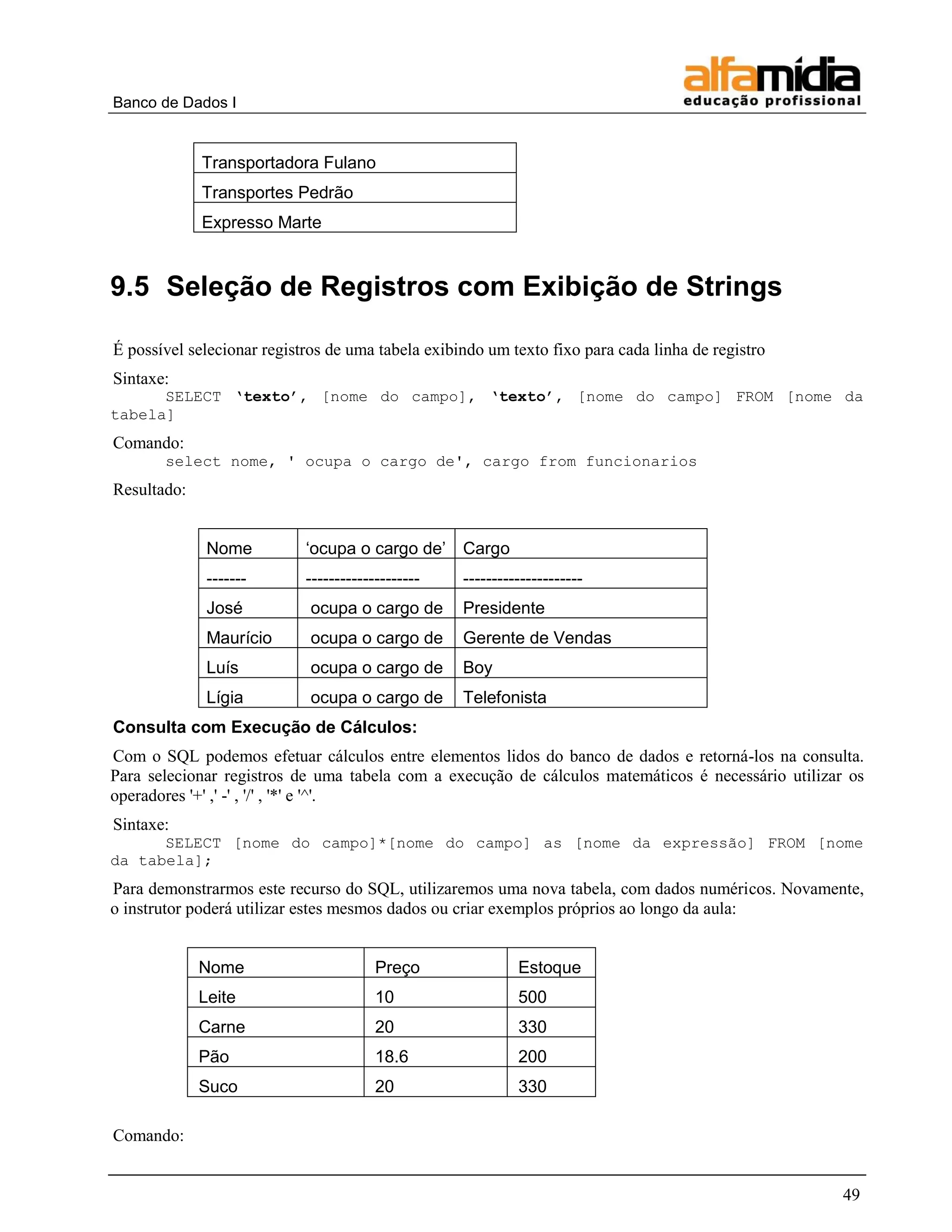 Banco de Dados I


             Transportadora Fulano
             Transportes Pedrão
             Expresso Marte


9.5 Seleção de Registros com Exibição de Strings

É possível selecionar registros de uma tabela exibindo um texto fixo para cada linha de registro
Sintaxe:
      SELECT ‘texto’, [nome do campo], ‘texto’, [nome do campo] FROM [nome da
tabela]
Comando:
       select nome, ' ocupa o cargo de', cargo from funcionarios
Resultado:


              Nome          ‗ocupa o cargo de‘ Cargo
              -------       --------------------   ---------------------
              José           ocupa o cargo de      Presidente
              Maurício       ocupa o cargo de      Gerente de Vendas
              Luís           ocupa o cargo de      Boy
              Lígia          ocupa o cargo de      Telefonista
Consulta com Execução de Cálculos:
Com o SQL podemos efetuar cálculos entre elementos lidos do banco de dados e retorná-los na consulta.
Para selecionar registros de uma tabela com a execução de cálculos matemáticos é necessário utilizar os
operadores '+' ,' -' , '/' , '*' e '^'.
Sintaxe:
      SELECT [nome do campo]*[nome do campo] as [nome da expressão] FROM [nome
da tabela];
Para demonstrarmos este recurso do SQL, utilizaremos uma nova tabela, com dados numéricos. Novamente,
o instrutor poderá utilizar estes mesmos dados ou criar exemplos próprios ao longo da aula:


             Nome                       Preço               Estoque
             Leite                      10                  500
             Carne                      20                  330
             Pão                        18.6                200
             Suco                       20                  330

Comando:


                                                                                                    49
 