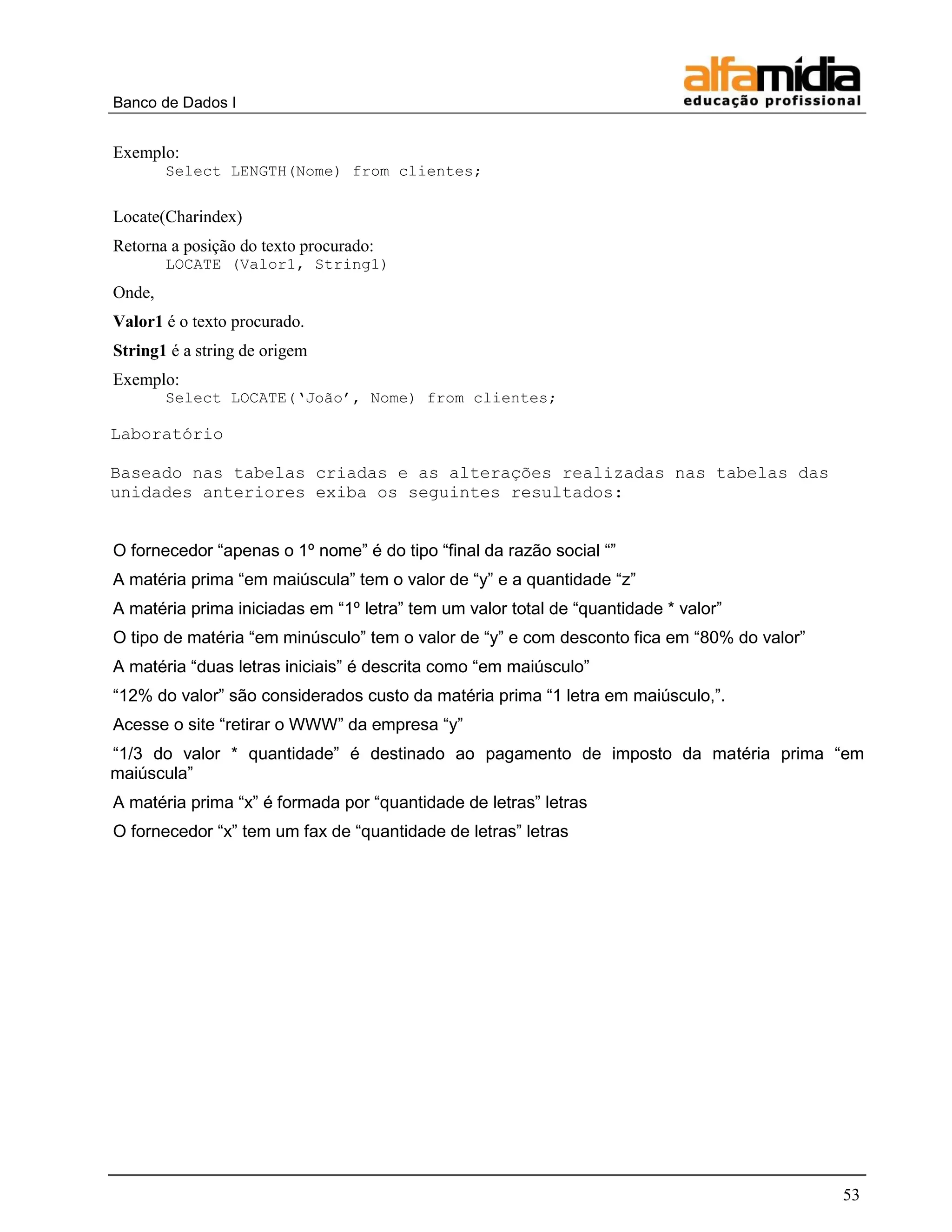 Banco de Dados I


Exemplo:
        Select LENGTH(Nome) from clientes;


Locate(Charindex)
Retorna a posição do texto procurado:
        LOCATE (Valor1, String1)
Onde,
Valor1 é o texto procurado.
String1 é a string de origem
Exemplo:
        Select LOCATE(„João‟, Nome) from clientes;

Laboratório

Baseado nas tabelas criadas e as alterações realizadas nas tabelas das
unidades anteriores exiba os seguintes resultados:


O fornecedor ―apenas o 1º nome‖ é do tipo ―final da razão social ―‖
A matéria prima ―em maiúscula‖ tem o valor de ―y‖ e a quantidade ―z‖
A matéria prima iniciadas em ―1º letra‖ tem um valor total de ―quantidade * valor‖
O tipo de matéria ―em minúsculo‖ tem o valor de ―y‖ e com desconto fica em ―80% do valor‖
A matéria ―duas letras iniciais‖ é descrita como ―em maiúsculo‖
―12% do valor‖ são considerados custo da matéria prima ―1 letra em maiúsculo,‖.
Acesse o site ―retirar o WWW‖ da empresa ―y‖
―1/3 do valor * quantidade‖ é destinado ao pagamento de imposto da matéria prima ―em
maiúscula‖
A matéria prima ―x‖ é formada por ―quantidade de letras‖ letras
O fornecedor ―x‖ tem um fax de ―quantidade de letras‖ letras




                                                                                            53
 