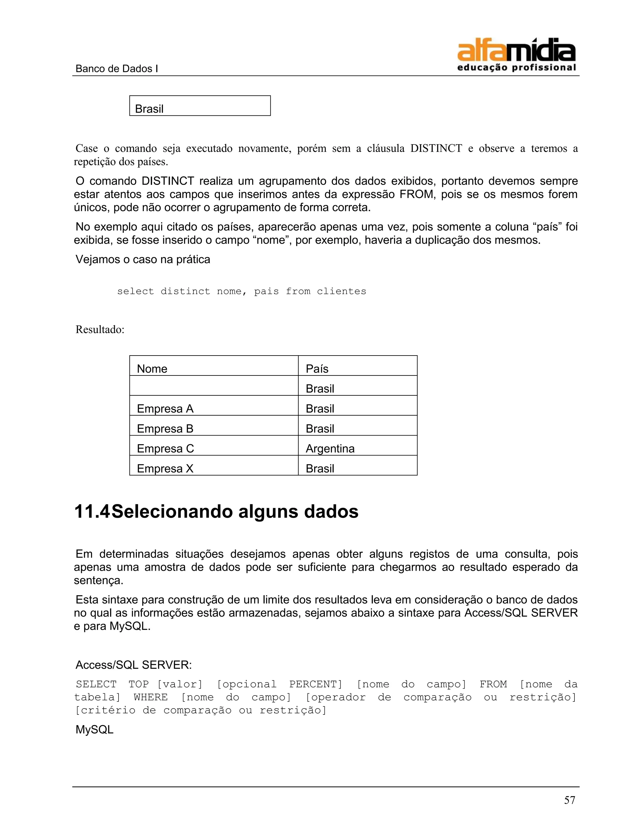 Banco de Dados I


             Brasil


Case o comando seja executado novamente, porém sem a cláusula DISTINCT e observe a teremos a
repetição dos países.
O comando DISTINCT realiza um agrupamento dos dados exibidos, portanto devemos sempre
estar atentos aos campos que inserimos antes da expressão FROM, pois se os mesmos forem
únicos, pode não ocorrer o agrupamento de forma correta.
No exemplo aqui citado os países, aparecerão apenas uma vez, pois somente a coluna ―país‖ foi
exibida, se fosse inserido o campo ―nome‖, por exemplo, haveria a duplicação dos mesmos.
Vejamos o caso na prática

        select distinct nome, pais from clientes


Resultado:


             Nome                          País
                                           Brasil
             Empresa A                     Brasil
             Empresa B                     Brasil
             Empresa C                     Argentina
             Empresa X                     Brasil


11.4 Selecionando alguns dados

Em determinadas situações desejamos apenas obter alguns registos de uma consulta, pois
apenas uma amostra de dados pode ser suficiente para chegarmos ao resultado esperado da
sentença.
Esta sintaxe para construção de um limite dos resultados leva em consideração o banco de dados
no qual as informações estão armazenadas, sejamos abaixo a sintaxe para Access/SQL SERVER
e para MySQL.


Access/SQL SERVER:
SELECT TOP [valor] [opcional PERCENT] [nome do campo] FROM [nome da
tabela] WHERE [nome do campo] [operador de comparação ou restrição]
[critério de comparação ou restrição]
MySQL




                                                                                           57
 