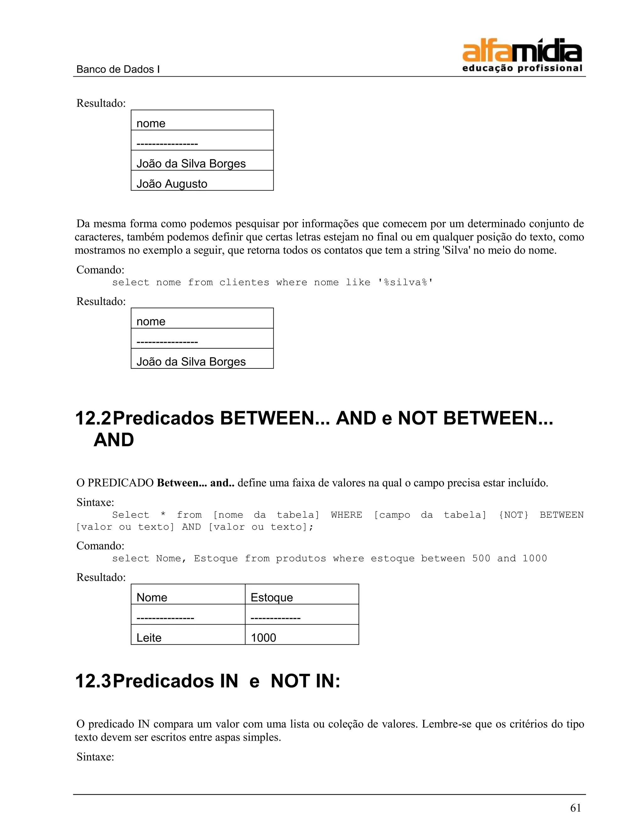 Banco de Dados I


Resultado:
             nome
             ----------------
             João da Silva Borges
             João Augusto


Da mesma forma como podemos pesquisar por informações que comecem por um determinado conjunto de
caracteres, também podemos definir que certas letras estejam no final ou em qualquer posição do texto, como
mostramos no exemplo a seguir, que retorna todos os contatos que tem a string 'Silva' no meio do nome.
Comando:
       select nome from clientes where nome like '%silva%'
Resultado:
             nome
             ----------------
             João da Silva Borges




12.2 Predicados BETWEEN... AND e NOT BETWEEN...
  AND

O PREDICADO Between... and.. define uma faixa de valores na qual o campo precisa estar incluído.
Sintaxe:
      Select * from [nome da tabela] WHERE [campo da tabela] {NOT} BETWEEN
[valor ou texto] AND [valor ou texto];
Comando:
       select Nome, Estoque from produtos where estoque between 500 and 1000
Resultado:
             Nome                   Estoque
             ---------------        -------------
             Leite                  1000


12.3 Predicados IN e NOT IN:

 O predicado IN compara um valor com uma lista ou coleção de valores. Lembre-se que os critérios do tipo
texto devem ser escritos entre aspas simples.
Sintaxe:



                                                                                                        61
 