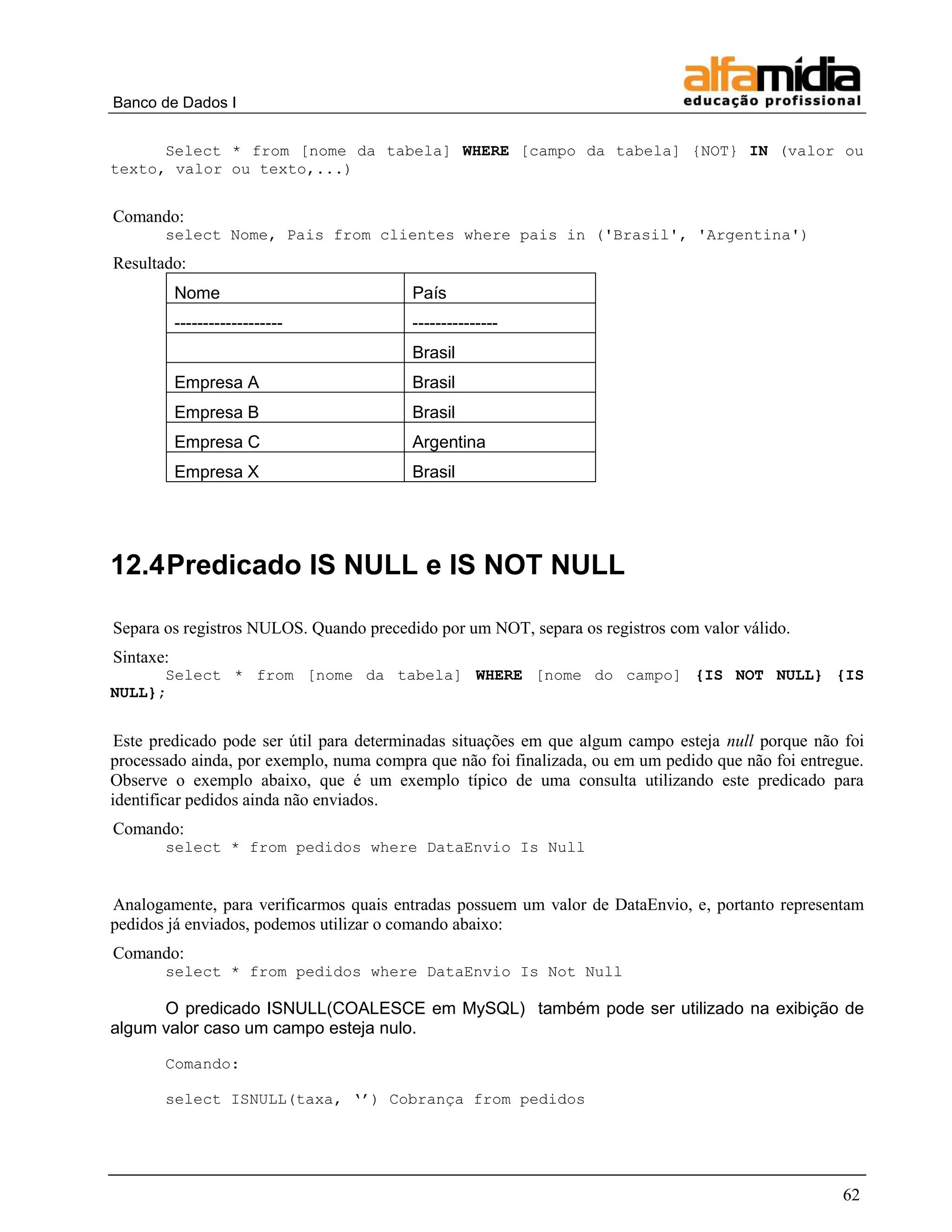 Banco de Dados I


      Select * from [nome da tabela] WHERE [campo da tabela] {NOT} IN (valor ou
texto, valor ou texto,...)


Comando:
       select Nome, Pais from clientes where pais in ('Brasil', 'Argentina')
Resultado:
           Nome                          País
           -------------------           ---------------
                                         Brasil
           Empresa A                     Brasil
           Empresa B                     Brasil
           Empresa C                     Argentina
           Empresa X                     Brasil




12.4 Predicado IS NULL e IS NOT NULL

Separa os registros NULOS. Quando precedido por um NOT, separa os registros com valor válido.
Sintaxe:
      Select * from [nome da tabela] WHERE [nome do campo] {IS NOT NULL} {IS
NULL};


 Este predicado pode ser útil para determinadas situações em que algum campo esteja null porque não foi
processado ainda, por exemplo, numa compra que não foi finalizada, ou em um pedido que não foi entregue.
Observe o exemplo abaixo, que é um exemplo típico de uma consulta utilizando este predicado para
identificar pedidos ainda não enviados.
Comando:
       select * from pedidos where DataEnvio Is Null


Analogamente, para verificarmos quais entradas possuem um valor de DataEnvio, e, portanto representam
pedidos já enviados, podemos utilizar o comando abaixo:
Comando:
       select * from pedidos where DataEnvio Is Not Null

      O predicado ISNULL(COALESCE em MySQL) também pode ser utilizado na exibição de
algum valor caso um campo esteja nulo.

       Comando:

       select ISNULL(taxa, „‟) Cobrança from pedidos




                                                                                                     62
 