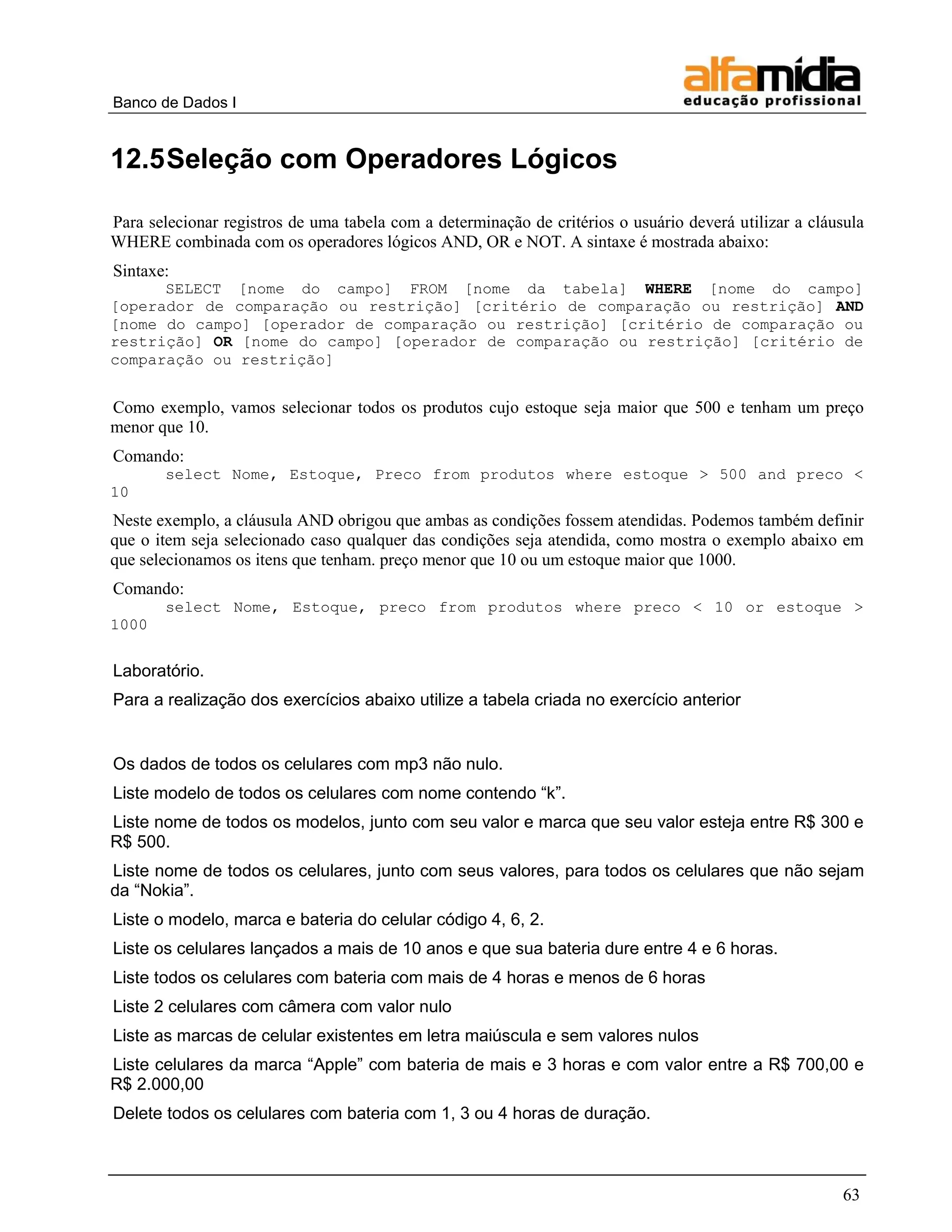Banco de Dados I


12.5 Seleção com Operadores Lógicos

Para selecionar registros de uma tabela com a determinação de critérios o usuário deverá utilizar a cláusula
WHERE combinada com os operadores lógicos AND, OR e NOT. A sintaxe é mostrada abaixo:
Sintaxe:
      SELECT [nome do campo] FROM [nome da tabela] WHERE [nome do campo]
[operador de comparação ou restrição] [critério de comparação ou restrição] AND
[nome do campo] [operador de comparação ou restrição] [critério de comparação ou
restrição] OR [nome do campo] [operador de comparação ou restrição] [critério de
comparação ou restrição]


Como exemplo, vamos selecionar todos os produtos cujo estoque seja maior que 500 e tenham um preço
menor que 10.
Comando:
       select Nome, Estoque, Preco from produtos where estoque > 500 and preco <
10
Neste exemplo, a cláusula AND obrigou que ambas as condições fossem atendidas. Podemos também definir
que o item seja selecionado caso qualquer das condições seja atendida, como mostra o exemplo abaixo em
que selecionamos os itens que tenham. preço menor que 10 ou um estoque maior que 1000.
Comando:
       select Nome, Estoque, preco from produtos where preco < 10 or estoque >
1000


Laboratório.
Para a realização dos exercícios abaixo utilize a tabela criada no exercício anterior


Os dados de todos os celulares com mp3 não nulo.
Liste modelo de todos os celulares com nome contendo ―k‖.
Liste nome de todos os modelos, junto com seu valor e marca que seu valor esteja entre R$ 300 e
R$ 500.
Liste nome de todos os celulares, junto com seus valores, para todos os celulares que não sejam
da ―Nokia‖.
Liste o modelo, marca e bateria do celular código 4, 6, 2.
Liste os celulares lançados a mais de 10 anos e que sua bateria dure entre 4 e 6 horas.
Liste todos os celulares com bateria com mais de 4 horas e menos de 6 horas
Liste 2 celulares com câmera com valor nulo
Liste as marcas de celular existentes em letra maiúscula e sem valores nulos
Liste celulares da marca ―Apple‖ com bateria de mais e 3 horas e com valor entre a R$ 700,00 e
R$ 2.000,00
Delete todos os celulares com bateria com 1, 3 ou 4 horas de duração.



                                                                                                        63
 