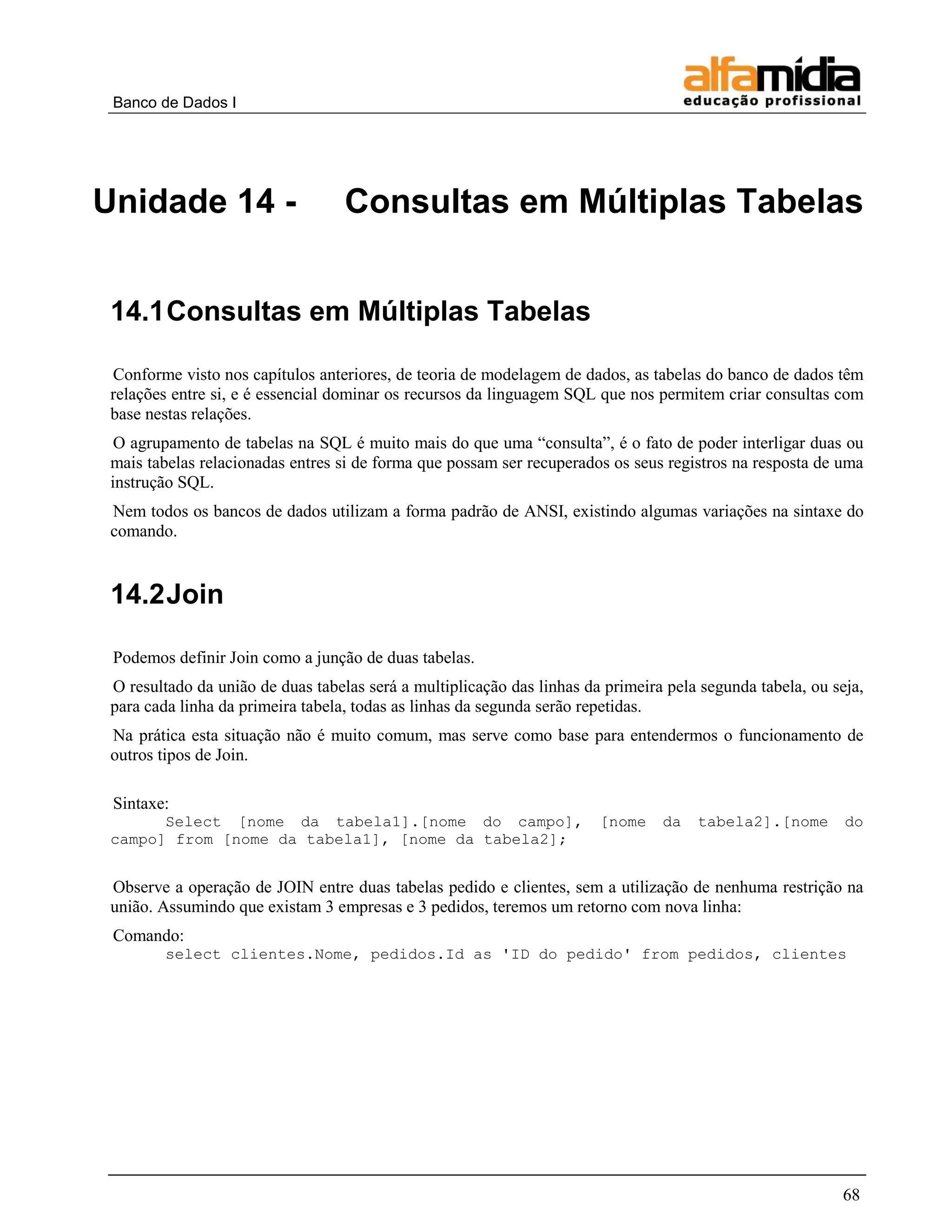 Banco de Dados I




Unidade 14 -                       Consultas em Múltiplas Tabelas


 14.1 Consultas em Múltiplas Tabelas

 Conforme visto nos capítulos anteriores, de teoria de modelagem de dados, as tabelas do banco de dados têm
 relações entre si, e é essencial dominar os recursos da linguagem SQL que nos permitem criar consultas com
 base nestas relações.
  O agrupamento de tabelas na SQL é muito mais do que uma “consulta”, é o fato de poder interligar duas ou
 mais tabelas relacionadas entres si de forma que possam ser recuperados os seus registros na resposta de uma
 instrução SQL.
 Nem todos os bancos de dados utilizam a forma padrão de ANSI, existindo algumas variações na sintaxe do
 comando.


 14.2 Join

 Podemos definir Join como a junção de duas tabelas.
 O resultado da união de duas tabelas será a multiplicação das linhas da primeira pela segunda tabela, ou seja,
 para cada linha da primeira tabela, todas as linhas da segunda serão repetidas.
 Na prática esta situação não é muito comum, mas serve como base para entendermos o funcionamento de
 outros tipos de Join.

 Sintaxe:
       Select [nome da tabela1].[nome do campo],                        [nome    da   tabela2].[nome        do
 campo] from [nome da tabela1], [nome da tabela2];


 Observe a operação de JOIN entre duas tabelas pedido e clientes, sem a utilização de nenhuma restrição na
 união. Assumindo que existam 3 empresas e 3 pedidos, teremos um retorno com nova linha:
 Comando:
         select clientes.Nome, pedidos.Id as 'ID do pedido' from pedidos, clientes




                                                                                                           68
 