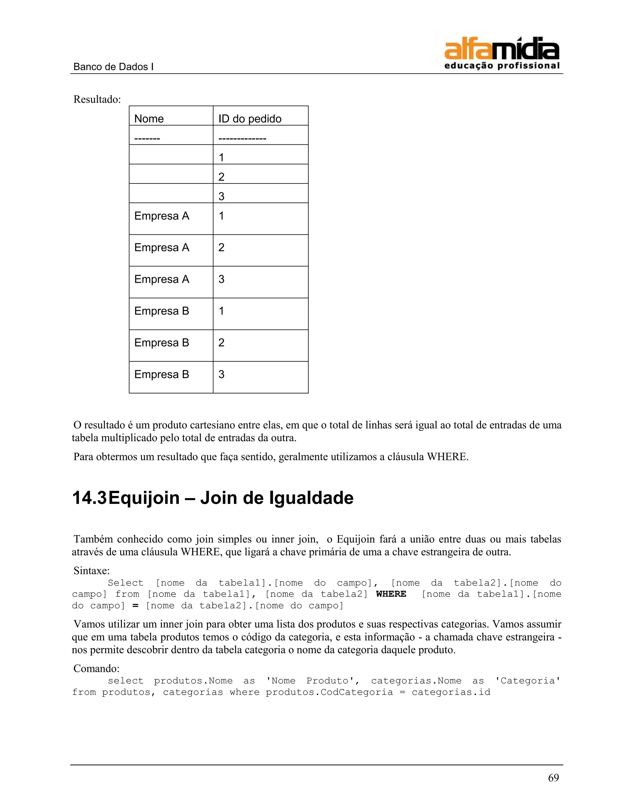 Banco de Dados I


Resultado:
              Nome               ID do pedido
              -------            -------------
                                 1
                                 2
                                 3
              Empresa A          1

              Empresa A          2

              Empresa A          3

              Empresa B          1

              Empresa B          2

              Empresa B          3



 O resultado é um produto cartesiano entre elas, em que o total de linhas será igual ao total de entradas de uma
tabela multiplicado pelo total de entradas da outra.
Para obtermos um resultado que faça sentido, geralmente utilizamos a cláusula WHERE.


14.3 Equijoin – Join de Igualdade

Também conhecido como join simples ou inner join, o Equijoin fará a união entre duas ou mais tabelas
através de uma cláusula WHERE, que ligará a chave primária de uma a chave estrangeira de outra.
Sintaxe:
      Select [nome da tabela1].[nome do campo], [nome da tabela2].[nome do
campo] from [nome da tabela1], [nome da tabela2] WHERE [nome da tabela1].[nome
do campo] = [nome da tabela2].[nome do campo]
Vamos utilizar um inner join para obter uma lista dos produtos e suas respectivas categorias. Vamos assumir
que em uma tabela produtos temos o código da categoria, e esta informação - a chamada chave estrangeira -
nos permite descobrir dentro da tabela categoria o nome da categoria daquele produto.
Comando:
      select produtos.Nome as 'Nome Produto', categorias.Nome as 'Categoria'
from produtos, categorias where produtos.CodCategoria = categorias.id




                                                                                                            69
 