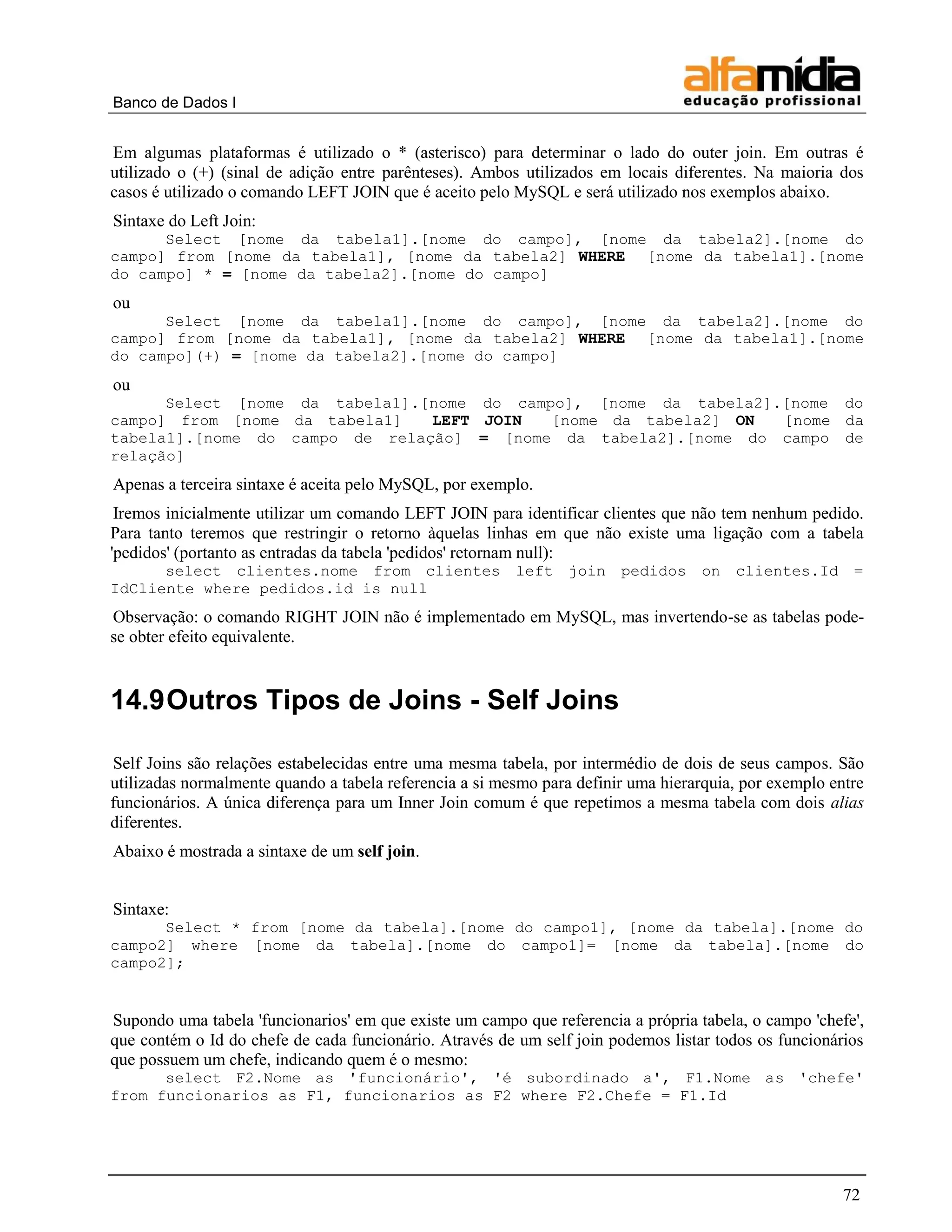 Banco de Dados I


Em algumas plataformas é utilizado o * (asterisco) para determinar o lado do outer join. Em outras é
utilizado o (+) (sinal de adição entre parênteses). Ambos utilizados em locais diferentes. Na maioria dos
casos é utilizado o comando LEFT JOIN que é aceito pelo MySQL e será utilizado nos exemplos abaixo.
Sintaxe do Left Join:
      Select [nome da tabela1].[nome do campo], [nome da tabela2].[nome do
campo] from [nome da tabela1], [nome da tabela2] WHERE [nome da tabela1].[nome
do campo] * = [nome da tabela2].[nome do campo]
ou
      Select [nome da tabela1].[nome do campo], [nome da tabela2].[nome do
campo] from [nome da tabela1], [nome da tabela2] WHERE [nome da tabela1].[nome
do campo](+) = [nome da tabela2].[nome do campo]
ou
      Select [nome da tabela1].[nome do campo], [nome da tabela2].[nome do
campo] from [nome da tabela1]   LEFT JOIN   [nome da tabela2] ON  [nome da
tabela1].[nome do campo de relação] = [nome da tabela2].[nome do campo de
relação]
Apenas a terceira sintaxe é aceita pelo MySQL, por exemplo.
 Iremos inicialmente utilizar um comando LEFT JOIN para identificar clientes que não tem nenhum pedido.
Para tanto teremos que restringir o retorno àquelas linhas em que não existe uma ligação com a tabela
'pedidos' (portanto as entradas da tabela 'pedidos' retornam null):
      select clientes.nome from clientes left join pedidos on                           clientes.Id      =
IdCliente where pedidos.id is null
Observação: o comando RIGHT JOIN não é implementado em MySQL, mas invertendo-se as tabelas pode-
se obter efeito equivalente.


14.9 Outros Tipos de Joins - Self Joins

Self Joins são relações estabelecidas entre uma mesma tabela, por intermédio de dois de seus campos. São
utilizadas normalmente quando a tabela referencia a si mesmo para definir uma hierarquia, por exemplo entre
funcionários. A única diferença para um Inner Join comum é que repetimos a mesma tabela com dois alias
diferentes.
Abaixo é mostrada a sintaxe de um self join.


Sintaxe:
      Select * from [nome da tabela].[nome do campo1], [nome da tabela].[nome do
campo2] where [nome da tabela].[nome do campo1]= [nome da tabela].[nome do
campo2];


Supondo uma tabela 'funcionarios' em que existe um campo que referencia a própria tabela, o campo 'chefe',
que contém o Id do chefe de cada funcionário. Através de um self join podemos listar todos os funcionários
que possuem um chefe, indicando quem é o mesmo:
      select F2.Nome as 'funcionário', 'é subordinado a', F1.Nome as 'chefe'
from funcionarios as F1, funcionarios as F2 where F2.Chefe = F1.Id




                                                                                                        72
 