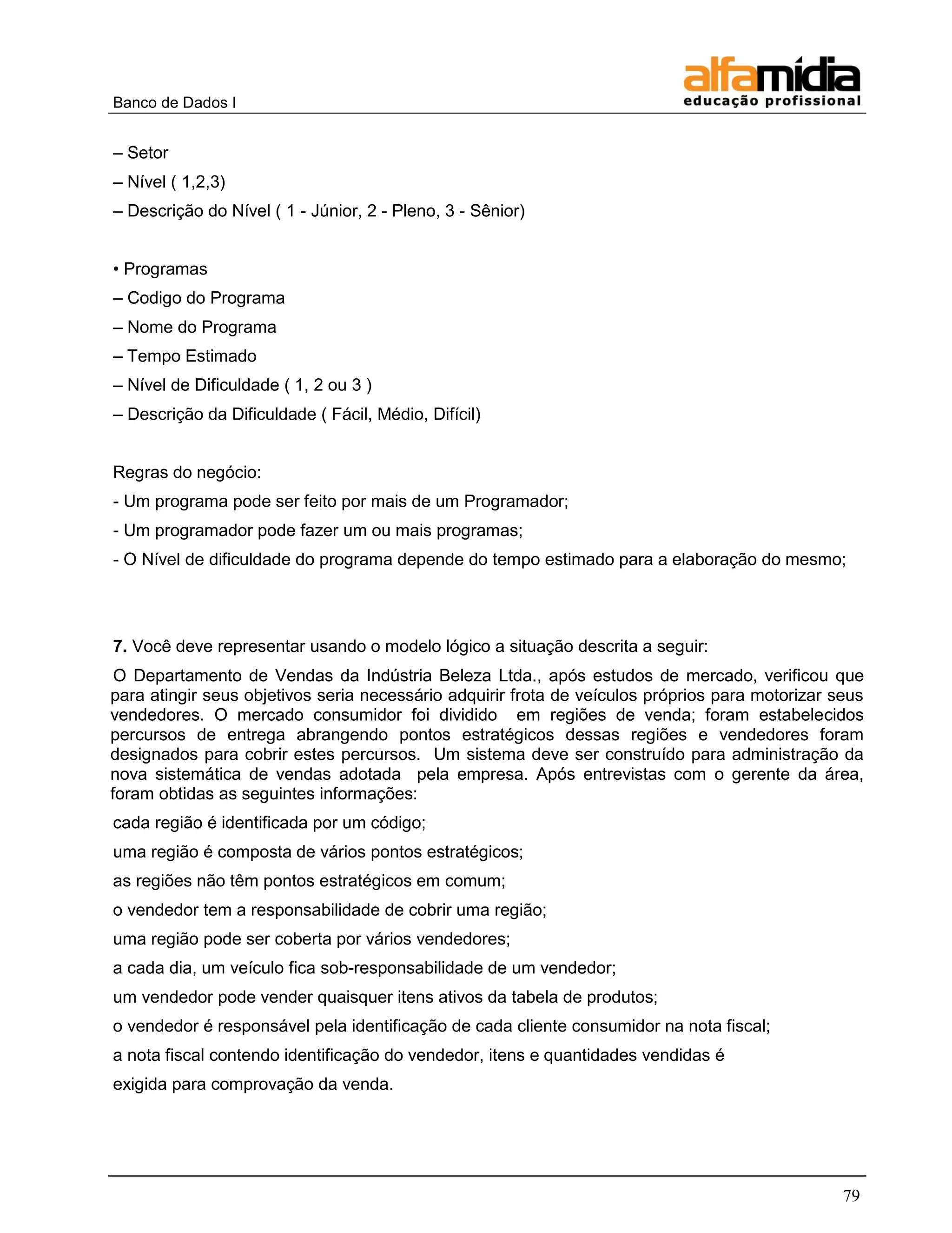 Banco de Dados I


– Setor
– Nível ( 1,2,3)
– Descrição do Nível ( 1 - Júnior, 2 - Pleno, 3 - Sênior)


• Programas
– Codigo do Programa
– Nome do Programa
– Tempo Estimado
– Nível de Dificuldade ( 1, 2 ou 3 )
– Descrição da Dificuldade ( Fácil, Médio, Difícil)


Regras do negócio:
- Um programa pode ser feito por mais de um Programador;
- Um programador pode fazer um ou mais programas;
- O Nível de dificuldade do programa depende do tempo estimado para a elaboração do mesmo;




7. Você deve representar usando o modelo lógico a situação descrita a seguir:
 O Departamento de Vendas da Indústria Beleza Ltda., após estudos de mercado, verificou que
para atingir seus objetivos seria necessário adquirir frota de veículos próprios para motorizar seus
vendedores. O mercado consumidor foi dividido em regiões de venda; foram estabelecidos
percursos de entrega abrangendo pontos estratégicos dessas regiões e vendedores foram
designados para cobrir estes percursos. Um sistema deve ser construído para administração da
nova sistemática de vendas adotada pela empresa. Após entrevistas com o gerente da área,
foram obtidas as seguintes informações:
cada região é identificada por um código;
uma região é composta de vários pontos estratégicos;
as regiões não têm pontos estratégicos em comum;
o vendedor tem a responsabilidade de cobrir uma região;
uma região pode ser coberta por vários vendedores;
a cada dia, um veículo fica sob-responsabilidade de um vendedor;
um vendedor pode vender quaisquer itens ativos da tabela de produtos;
o vendedor é responsável pela identificação de cada cliente consumidor na nota fiscal;
a nota fiscal contendo identificação do vendedor, itens e quantidades vendidas é
exigida para comprovação da venda.




                                                                                                 79
 
