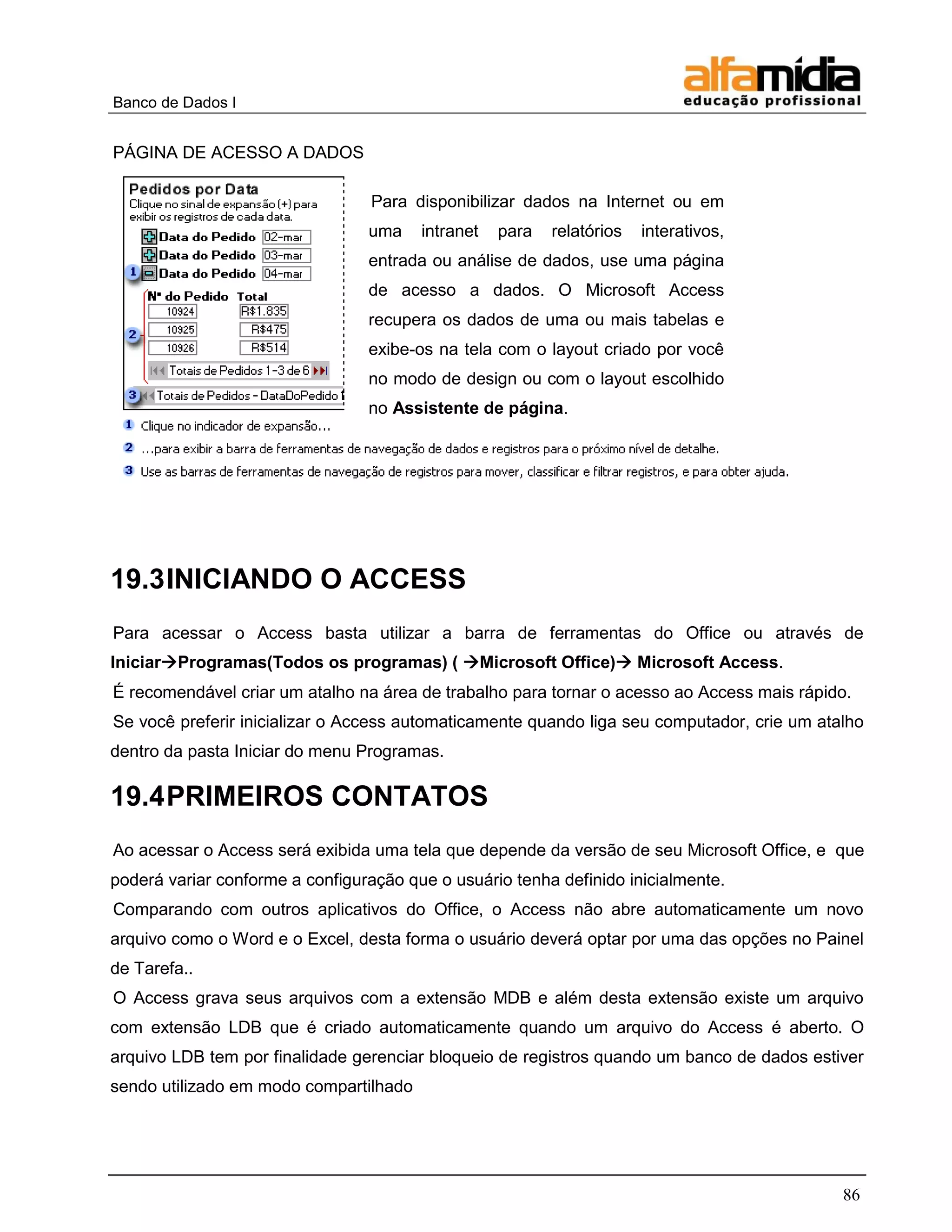 Banco de Dados I


PÁGINA DE ACESSO A DADOS

                                 Para disponibilizar dados na Internet ou em
                                 uma    intranet   para   relatórios   interativos,
                                 entrada ou análise de dados, use uma página
                                 de acesso a dados. O Microsoft Access
                                 recupera os dados de uma ou mais tabelas e
                                 exibe-os na tela com o layout criado por você
                                 no modo de design ou com o layout escolhido
                                 no Assistente de página.




19.3 INICIANDO O ACCESS
Para acessar o Access basta utilizar a barra de ferramentas do Office ou através de
IniciarProgramas(Todos os programas) ( Microsoft Office) Microsoft Access.
É recomendável criar um atalho na área de trabalho para tornar o acesso ao Access mais rápido.
Se você preferir inicializar o Access automaticamente quando liga seu computador, crie um atalho
dentro da pasta Iniciar do menu Programas.

19.4 PRIMEIROS CONTATOS
Ao acessar o Access será exibida uma tela que depende da versão de seu Microsoft Office, e que
poderá variar conforme a configuração que o usuário tenha definido inicialmente.
Comparando com outros aplicativos do Office, o Access não abre automaticamente um novo
arquivo como o Word e o Excel, desta forma o usuário deverá optar por uma das opções no Painel
de Tarefa..
O Access grava seus arquivos com a extensão MDB e além desta extensão existe um arquivo
com extensão LDB que é criado automaticamente quando um arquivo do Access é aberto. O
arquivo LDB tem por finalidade gerenciar bloqueio de registros quando um banco de dados estiver
sendo utilizado em modo compartilhado




                                                                                             86
 