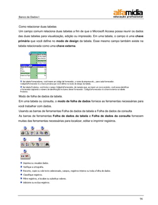 Banco de Dados I


Como relacionar duas tabelas
Um campo comum relaciona duas tabelas a fim de que o Microsoft Access possa reunir os dados
das duas tabelas para visualização, edição ou impressão. Em uma tabela, o campo é uma chave
primária que você define no modo de design da tabela. Esse mesmo campo também existe na
tabela relacionada como uma chave externa.




Modo de folha de dados da tabela.
Em uma tabela ou consulta, o modo de folha de dados fornece as ferramentas necessárias para
você trabalhar com dados.
Usando as barras de ferramentas Folha de dados da tabela e Folha de dados da consulta
As barras de ferramentas Folha de dados da tabela e Folha de dados da consulta fornecem
muitas das ferramentas necessárias para localizar, editar e imprimir registros.




                                                                                        96
 
