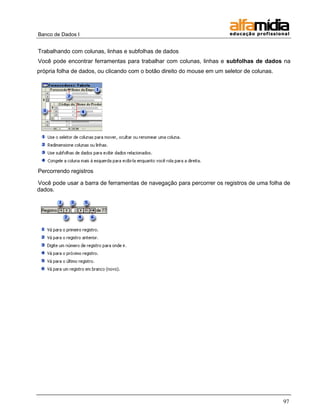 Banco de Dados I


Trabalhando com colunas, linhas e subfolhas de dados
Você pode encontrar ferramentas para trabalhar com colunas, linhas e subfolhas de dados na
própria folha de dados, ou clicando com o botão direito do mouse em um seletor de colunas.




Percorrendo registros

Você pode usar a barra de ferramentas de navegação para percorrer os registros de uma folha de
dados.




                                                                                             97
 