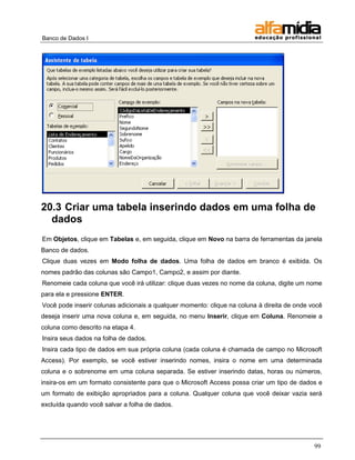 Banco de Dados I




20.3 Criar uma tabela inserindo dados em uma folha de
  dados
Em Objetos, clique em Tabelas e, em seguida, clique em Novo na barra de ferramentas da janela
Banco de dados.
Clique duas vezes em Modo folha de dados. Uma folha de dados em branco é exibida. Os
nomes padrão das colunas são Campo1, Campo2, e assim por diante.
Renomeie cada coluna que você irá utilizar: clique duas vezes no nome da coluna, digite um nome
para ela e pressione ENTER.
Você pode inserir colunas adicionais a qualquer momento: clique na coluna à direita de onde você
deseja inserir uma nova coluna e, em seguida, no menu Inserir, clique em Coluna. Renomeie a
coluna como descrito na etapa 4.
Insira seus dados na folha de dados.
Insira cada tipo de dados em sua própria coluna (cada coluna é chamada de campo no Microsoft
Access). Por exemplo, se você estiver inserindo nomes, insira o nome em uma determinada
coluna e o sobrenome em uma coluna separada. Se estiver inserindo datas, horas ou números,
insira-os em um formato consistente para que o Microsoft Access possa criar um tipo de dados e
um formato de exibição apropriados para a coluna. Qualquer coluna que você deixar vazia será
excluída quando você salvar a folha de dados.




                                                                                             99
 