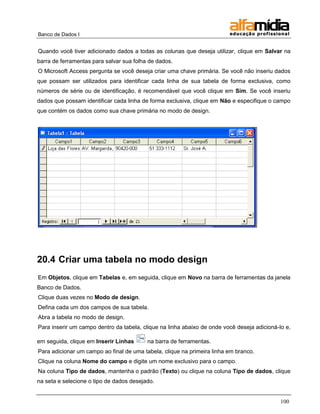Banco de Dados I


Quando você tiver adicionado dados a todas as colunas que deseja utilizar, clique em Salvar na
barra de ferramentas para salvar sua folha de dados.
O Microsoft Access pergunta se você deseja criar uma chave primária. Se você não inseriu dados
que possam ser utilizados para identificar cada linha de sua tabela de forma exclusiva, como
números de série ou de identificação, é recomendável que você clique em Sim. Se você inseriu
dados que possam identificar cada linha de forma exclusiva, clique em Não e especifique o campo
que contém os dados como sua chave primária no modo de design.




20.4 Criar uma tabela no modo design
Em Objetos, clique em Tabelas e, em seguida, clique em Novo na barra de ferramentas da janela
Banco de Dados.
Clique duas vezes no Modo de design.
Defina cada um dos campos de sua tabela.
Abra a tabela no modo de design.
Para inserir um campo dentro da tabela, clique na linha abaixo de onde você deseja adicioná-lo e,

em seguida, clique em Inserir Linhas      na barra de ferramentas.
Para adicionar um campo ao final de uma tabela, clique na primeira linha em branco.
Clique na coluna Nome do campo e digite um nome exclusivo para o campo.
Na coluna Tipo de dados, mantenha o padrão (Texto) ou clique na coluna Tipo de dados, clique
na seta e selecione o tipo de dados desejado.


                                                                                             100
 