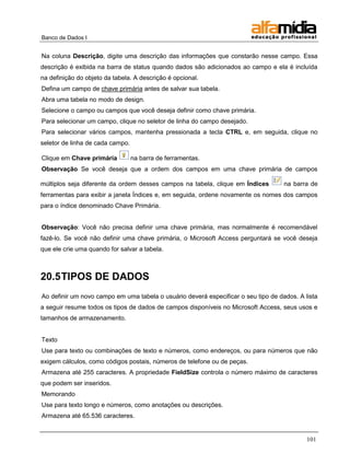 Banco de Dados I


Na coluna Descrição, digite uma descrição das informações que constarão nesse campo. Essa
descrição é exibida na barra de status quando dados são adicionados ao campo e ela é incluída
na definição do objeto da tabela. A descrição é opcional.
Defina um campo de chave primária antes de salvar sua tabela.
Abra uma tabela no modo de design.
Selecione o campo ou campos que você deseja definir como chave primária.
Para selecionar um campo, clique no seletor de linha do campo desejado.
Para selecionar vários campos, mantenha pressionada a tecla CTRL e, em seguida, clique no
seletor de linha de cada campo.

Clique em Chave primária          na barra de ferramentas.
Observação Se você deseja que a ordem dos campos em uma chave primária de campos

múltiplos seja diferente da ordem desses campos na tabela, clique em Índices        na barra de
ferramentas para exibir a janela Índices e, em seguida, ordene novamente os nomes dos campos
para o índice denominado Chave Primária.


Observação: Você não precisa definir uma chave primária, mas normalmente é recomendável
fazê-lo. Se você não definir uma chave primária, o Microsoft Access perguntará se você deseja
que ele crie uma quando for salvar a tabela.



20.5 TIPOS DE DADOS
Ao definir um novo campo em uma tabela o usuário deverá especificar o seu tipo de dados. A lista
a seguir resume todos os tipos de dados de campos disponíveis no Microsoft Access, seus usos e
tamanhos de armazenamento.


Texto
Use para texto ou combinações de texto e números, como endereços, ou para números que não
exigem cálculos, como códigos postais, números de telefone ou de peças.
Armazena até 255 caracteres. A propriedade FieldSize controla o número máximo de caracteres
que podem ser inseridos.
Memorando
Use para texto longo e números, como anotações ou descrições.
Armazena até 65.536 caracteres.


                                                                                            101
 