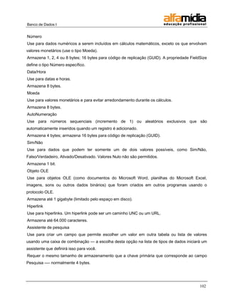 Banco de Dados I


Número
Use para dados numéricos a serem incluídos em cálculos matemáticos, exceto os que envolvam
valores monetários (use o tipo Moeda).
Armazena 1, 2, 4 ou 8 bytes; 16 bytes para código de replicação (GUID). A propriedade FieldSize
define o tipo Número específico.
Data/Hora
Use para datas e horas.
Armazena 8 bytes.
Moeda
Use para valores monetários e para evitar arredondamento durante os cálculos.
Armazena 8 bytes.
AutoNumeração
Use para números sequenciais (incremento de 1) ou aleatórios exclusivos que são
automaticamente inseridos quando um registro é adicionado.
Armazena 4 bytes; armazena 16 bytes para código de replicação (GUID).
Sim/Não
Use para dados que podem ter somente um de dois valores possíveis, como Sim/Não,
Falso/Verdadeiro, Ativado/Desativado. Valores Nulo não são permitidos.
Armazena 1 bit.
Objeto OLE
Use para objetos OLE (como documentos do Microsoft Word, planilhas do Microsoft Excel,
imagens, sons ou outros dados binários) que foram criados em outros programas usando o
protocolo OLE.
Armazena até 1 gigabyte (limitado pelo espaço em disco).
Hiperlink
Use para hiperlinks. Um hiperlink pode ser um caminho UNC ou um URL.
Armazena até 64.000 caracteres.
Assistente de pesquisa
Use para criar um campo que permite escolher um valor em outra tabela ou lista de valores
usando uma caixa de combinação — a escolha desta opção na lista de tipos de dados iniciará um
assistente que definirá isso para você.
Requer o mesmo tamanho de armazenamento que a chave primária que corresponde ao campo
Pesquisa —- normalmente 4 bytes.




                                                                                           102
 