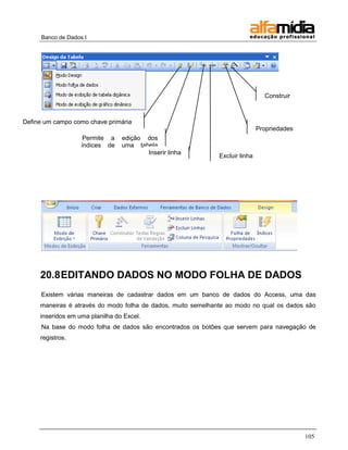 Banco de Dados I




                                                                                Construir
                                                                                (Expressões)


Define um campo como chave primária
                                                                              Propriedades
                    Permite a    edição dos
                   índices de    uma tabela
                   primária             Inserir linha
                                                              Excluir linha




     20.8 EDITANDO DADOS NO MODO FOLHA DE DADOS
     Existem várias maneiras de cadastrar dados em um banco de dados do Access, uma das
     maneiras é através do modo folha de dados, muito semelhante ao modo no qual os dados são
     inseridos em uma planilha do Excel.
     Na base do modo folha de dados são encontrados os botões que servem para navegação de
     registros.




                                                                                               105
 