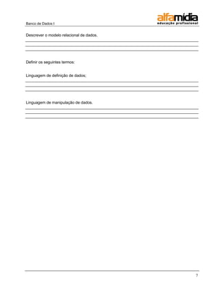 Banco de Dados I


Descrever o modelo relacional de dados.
_______________________________________________________________________________
_______________________________________________________________________________
_______________________________________________________________________________


Definir os seguintes termos:


Linguagem de definição de dados;
_______________________________________________________________________________
_______________________________________________________________________________
_______________________________________________________________________________


Linguagem de manipulação de dados.
_______________________________________________________________________________
_______________________________________________________________________________
_______________________________________________________________________________




                                                                             7
 