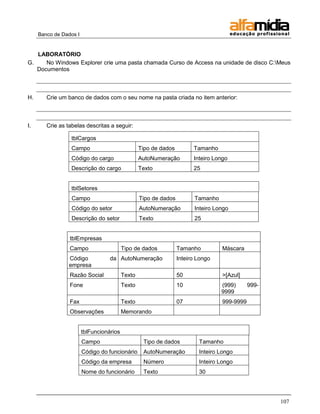 Banco de Dados I


   LABORATÓRIO
G.    No Windows Explorer crie uma pasta chamada Curso de Access na unidade de disco C:Meus
   Documentos



H.      Crie um banco de dados com o seu nome na pasta criada no item anterior:



I.      Crie as tabelas descritas a seguir:

                  tblCargos
                  Campo                           Tipo de dados         Tamanho
                  Código do cargo                 AutoNumeração         Inteiro Longo
                  Descrição do cargo              Texto                 25


                  tblSetores
                  Campo                           Tipo de dados         Tamanho
                  Código do setor                 AutoNumeração         Inteiro Longo
                  Descrição do setor              Texto                 25


                 tblEmpresas
                 Campo                    Tipo de dados           Tamanho          Máscara
                 Código            da AutoNumeração               Inteiro Longo
                 empresa
                 Razão Social             Texto                   50               >[Azul]
                 Fone                     Texto                   10              (999)       999-
                                                                                  9999
                 Fax                      Texto                   07               999-9999
                 Observações              Memorando


                        tblFuncionários
                        Campo                      Tipo de dados          Tamanho
                        Código do funcionário      AutoNumeração          Inteiro Longo
                        Código da empresa          Número                 Inteiro Longo
                        Nome do funcionário        Texto                  30




                                                                                                     107
 