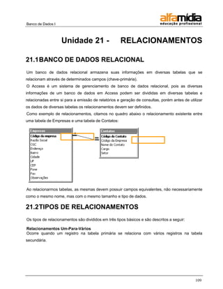 Banco de Dados I



                   Unidade 21 -                     RELACIONAMENTOS

21.1 BANCO DE DADOS RELACIONAL
Um banco de dados relacional armazena suas informações em diversas tabelas que se
relacionam através de determinados campos (chave-primária).
O Access é um sistema de gerenciamento de banco de dados relacional, pois as diversas
informações de um banco de dados em Access podem ser divididas em diversas tabelas e
relacionadas entre si para a emissão de relatórios e geração de consultas, porém antes de utilizar
os dados de diversas tabelas os relacionamentos devem ser definidos.
Como exemplo de relacionamentos, citamos no quadro abaixo o relacionamento existente entre
uma tabela de Empresas e uma tabela de Contatos:




Ao relacionarmos tabelas, as mesmas devem possuir campos equivalentes, não necessariamente
como o mesmo nome, mas com o mesmo tamanho e tipo de dados.

21.2 TIPOS DE RELACIONAMENTOS
Os tipos de relacionamentos são divididos em três tipos básicos e são descritos a seguir:

Relacionamentos Um-Para-Vários
Ocorre quando um registro na tabela primária se relaciona com vários registros na tabela
secundária.




                                                                                              109
 