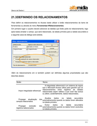 Banco de Dados I



21.3 DEFININDO OS RELACIONAMENTOS
Para definir os relacionamentos no Access basta utilizar o botão relacionamentos da barra de
ferramentas ou através do menu FerramentasRelacionamentos.
Em primeiro lugar o usuário deverá adicionar as tabelas que farão parte do relacionamento, logo
após basta arrastar o campo, que será relacionado, da tabela primária para a tabela secundária e
a seguinte caixa de diálogo será exibida.




Além do relacionamento em si também podem ser definidas algumas propriedades que são
descritas abaixo:


      Botão                                 Nome
                                             A integridade referencial é um sistema de regras
                                          que o Microsoft Access utiliza para garantir que os
                                          relacionamentos entre registros de tabelas
         Impor integridade referencial
                                          relacionadas sejam válidos e que você não exclua
                                          ou altere, acidentalmente, dados relacionados.

                                           Atualiza   dados  na    tabela   secundária
        Propagar atualização        dos automaticamente quando os dados forem alterados
      campos relacionados               na tabela primária.
                                             Exclui    dados   na    tabela    secundária
         Propagar      exclusão     dos
                                          automaticamente quando os dados forem excluídos
      registros selecionados
                                          na tabela primária.




                                                                                                111
 