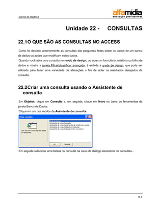 Banco de Dados I



                                    Unidade 22 -                     CONSULTAS

22.1 O QUE SÃO AS CONSULTAS NO ACCESS
Como foi descrito anteriormente as consultas são perguntas feitas sobre os dados de um banco
de dados ou ações que modificam estes dados.
Quando você abre uma consulta no modo de design, ou abre um formulário, relatório ou folha de
dados e mostra a janela Filtrar/classificar avançado, é exibida a grade de design, que pode ser
utilizada para fazer uma variedade de alterações a fim de obter os resultados desejados da
consulta.



22.2 Criar uma consulta usando o Assistente de
  consulta
Em Objetos, clique em Consulta e, em seguida, clique em Novo na barra de ferramentas da
janela Banco de Dados.
Clique em um dos modos de Assistente de consulta.




Em seguida selecione uma tabela ou consulta na caixa de dialogo Assistente de consultas...




                                                                                             114
 