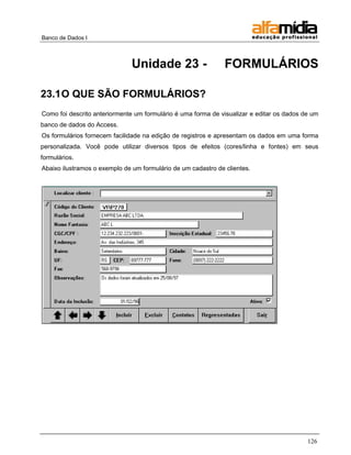 Banco de Dados I



                               Unidade 23 -                    FORMULÁRIOS

23.1 O QUE SÃO FORMULÁRIOS?
Como foi descrito anteriormente um formulário é uma forma de visualizar e editar os dados de um
banco de dados do Access.
Os formulários fornecem facilidade na edição de registros e apresentam os dados em uma forma
personalizada. Você pode utilizar diversos tipos de efeitos (cores/linha e fontes) em seus
formulários.
Abaixo ilustramos o exemplo de um formulário de um cadastro de clientes.




                                                                                           126
 