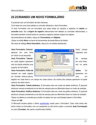Banco de Dados I



23.2 CRIANDO UM NOVO FORMULÁRIO
É possível criar um formulário de três maneiras.
Com base em uma única tabela ou consulta utilizando o Auto Formulário.
O Auto Formulário cria um formulário que exibe todos os campos e registros na tabela ou
consulta base. Se a origem do registro selecionada tiver tabelas ou consultas relacionadas, o
formulário também incluirá todos os campos e registros dessas origens do registro.
Na janela Banco de dados, clique em Formulários em Objetos.
Clique no botão Novo na barra de ferramentas da janela Banco de dados.
Na caixa de diálogo Novo formulário, clique em um destes assistentes:


Auto Formulário: Colunar:                                                            Cada     campo
aparece    em      uma    linha                                                      separada com
um rótulo à sua esquerda.
Auto Formulário: Tabular:                                                            Os     campos
em cada registro aparecem                                                            em uma linha,
com os rótulos exibidos uma                                                          vez na parte
superior do formulário.
Auto Formulário: Folha de                                                            dados:     Os
campos em cada registro                                                              aparecem em
um formato linha-e-coluna,                                                           com        um
registro em cada linha e um campo em cada coluna. Os nomes dos campos aparecem na parte
superior de cada coluna.
Auto Formulário: Tabela dinâmica: O formulário abre em modo de tabela dinâmica. É possível
adicionar campos arrastando-os da lista de campos para as diferentes áreas no modo de exibição.
Auto Formulário: Gráfico dinâmico: O formulário abre em modo de gráfico dinâmico. É possível
adicionar campos arrastando-os da lista de campos para as diferentes áreas no modo de exibição.
Clique na tabela ou consulta que contém os dados em que você deseja basear o formulário.
Clique em OK.
O Microsoft Access aplica o último autoformato usado para o formulário. Caso você ainda não
tenha criado um formulário com um assistente ou não tenha usado o comando Auto Formatação
no menu Formatar, ele usará o autoformato Padrão




                                                                                                127
 
