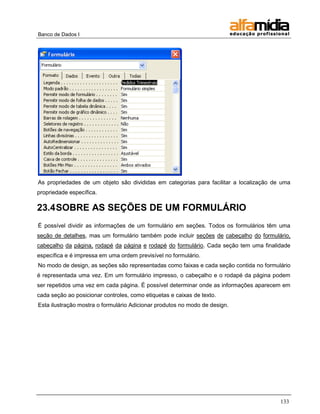 Banco de Dados I




As propriedades de um objeto são divididas em categorias para facilitar a localização de uma
propriedade específica.

23.4 SOBRE AS SEÇÕES DE UM FORMULÁRIO
É possível dividir as informações de um formulário em seções. Todos os formulários têm uma
seção de detalhes, mas um formulário também pode incluir seções de cabeçalho do formulário,
cabeçalho da página, rodapé da página e rodapé do formulário. Cada seção tem uma finalidade
específica e é impressa em uma ordem previsível no formulário.
No modo de design, as seções são representadas como faixas e cada seção contida no formulário
é representada uma vez. Em um formulário impresso, o cabeçalho e o rodapé da página podem
ser repetidos uma vez em cada página. É possível determinar onde as informações aparecem em
cada seção ao posicionar controles, como etiquetas e caixas de texto.
Esta ilustração mostra o formulário Adicionar produtos no modo de design.




                                                                                         133
 