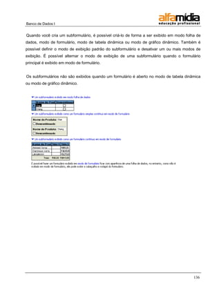 Banco de Dados I


Quando você cria um subformulário, é possível criá-lo de forma a ser exibido em modo folha de
dados, modo de formulário, modo de tabela dinâmica ou modo de gráfico dinâmico. Também é
possível definir o modo de exibição padrão do subformulário e desativar um ou mais modos de
exibição. É possível alternar o modo de exibição de uma subformulário quando o formulário
principal é exibido em modo de formulário.


Os subformulários não são exibidos quando um formulário é aberto no modo de tabela dinâmica
ou modo de gráfico dinâmico.




                                                                                         136
 