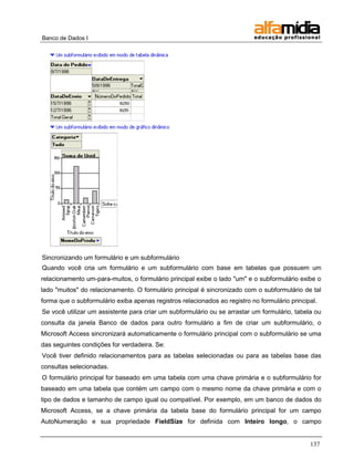 Banco de Dados I




Sincronizando um formulário e um subformulário
Quando você cria um formulário e um subformulário com base em tabelas que possuem um
relacionamento um-para-muitos, o formulário principal exibe o lado "um" e o subformulário exibe o
lado "muitos" do relacionamento. O formulário principal é sincronizado com o subformulário de tal
forma que o subformulário exiba apenas registros relacionados ao registro no formulário principal.
Se você utilizar um assistente para criar um subformulário ou se arrastar um formulário, tabela ou
consulta da janela Banco de dados para outro formulário a fim de criar um subformulário, o
Microsoft Access sincronizará automaticamente o formulário principal com o subformulário se uma
das seguintes condições for verdadeira. Se:
Você tiver definido relacionamentos para as tabelas selecionadas ou para as tabelas base das
consultas selecionadas.
O formulário principal for baseado em uma tabela com uma chave primária e o subformulário for
baseado em uma tabela que contém um campo com o mesmo nome da chave primária e com o
tipo de dados e tamanho de campo igual ou compatível. Por exemplo, em um banco de dados do
Microsoft Access, se a chave primária da tabela base do formulário principal for um campo
AutoNumeração e sua propriedade FieldSize for definida com Inteiro longo, o campo


                                                                                               137
 