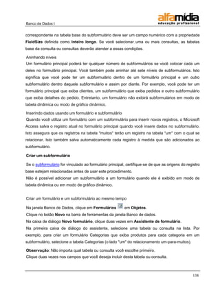 Banco de Dados I


correspondente na tabela base do subformulário deve ser um campo numérico com a propriedade
FieldSize definida como Inteiro longo. Se você selecionar uma ou mais consultas, as tabelas
base da consulta ou consultas deverão atender a essas condições.

Aninhando níveis
Um formulário principal poderá ter qualquer número de subformulários se você colocar cada um
deles no formulário principal. Você também pode aninhar até sete níveis de subformulários. Isto
significa que você pode ter um subformulário dentro de um formulário principal e um outro
subformulário dentro daquele subformulário e assim por diante. Por exemplo, você pode ter um
formulário principal que exiba clientes, um subformulário que exiba pedidos e outro subformulário
que exiba detalhes do pedido. Entretanto, um formulário não exibirá subformulários em modo de
tabela dinâmica ou modo de gráfico dinâmico.

Inserindo dados usando um formulário e subformulário
Quando você utiliza um formulário com um subformulário para inserir novos registros, o Microsoft
Access salva o registro atual no formulário principal quando você insere dados no subformulário.
Isto assegura que os registros na tabela "muitos" terão um registro na tabela "um" com o qual se
relacionar. Isto também salva automaticamente cada registro à medida que são adicionados ao
subformulário.

Criar um subformulário

Se o subformulário for vinculado ao formulário principal, certifique-se de que as origens do registro
base estejam relacionadas antes de usar este procedimento.
Não é possível adicionar um subformulário a um formulário quando ele é exibido em modo de
tabela dinâmica ou em modo de gráfico dinâmico.


Criar um formulário e um subformulário ao mesmo tempo

Na janela Banco de Dados, clique em Formulários          em Objetos.
Clique no botão Novo na barra de ferramentas da janela Banco de dados.
Na caixa de diálogo Novo formulário, clique duas vezes em Assistente de formulário.
Na primeira caixa de diálogo do assistente, selecione uma tabela ou consulta na lista. Por
exemplo, para criar um formulário Categorias que exiba produtos para cada categoria em um
subformulário, selecione a tabela Categorias (o lado "um" do relacionamento um-para-muitos).

Observação: Não importa qual tabela ou consulta você escolhe primeiro.
Clique duas vezes nos campos que você deseja incluir desta tabela ou consulta.



                                                                                                 138
 