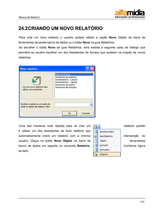 Banco de Dados I



24.2 CRIANDO UM NOVO RELATÓRIO
Para criar um novo relatório o usuário poderá utilizar a opção Novo Objeto da barra de
ferramentas da janela banco de dados ou o botão Novo na guia Relatórios.
Ao escolher o botão Novo da guia Relatórios, será exibida a seguinte caixa de diálogo que
permitirá ao usuário escolher um dos Assistentes do Access que auxiliam na criação de novos
relatórios.




Uma das maneiras mais rápidas para se criar um                             relatório padrão
é utilizar um dos Assistentes de Auto relatório que
automaticamente criará um relatório com a mínima                           intervenção    do
usuário. Clique no botão Novo Objeto na barra de                               ferramentas
banco de dados em seguida no comando Relatório.                            Conforme figura
ao lado.




                                                                                         141
 