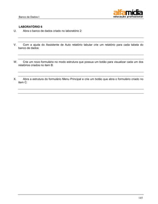 Banco de Dados I


   LABORATÓRIO 6
U.   Abra o banco de dados criado no laboratório 2:



V.      Com a ajuda do Assistente de Auto relatório tabular crie um relatório para cada tabela do
     banco de dados:



W.       Crie um novo formulário no modo estrutura que possua um botão para visualizar cada um dos
     relatórios criados no item B:



X.       Abra a estrutura do formulário Menu Principal e crie um botão que abra o formulário criado no
     item C:




                                                                                                  145
 