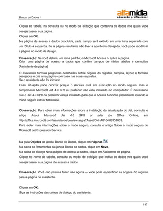 Banco de Dados I


Clique na tabela, na consulta ou no modo de exibição que contenha os dados nos quais você
deseja basear sua página.
Clique em OK.
Na página de acesso a dados concluída, cada campo será exibido em uma linha separada com
um rótulo à esquerda. Se a página resultante não tiver a aparência desejada, você pode modificar
a página no modo de design.

Observação: Se você definiu um tema padrão, o Microsoft Access o aplica à página.
Criar uma página de acesso a dados que contém campos de várias tabelas e consultas
(Assistente de página)

O assistente formula perguntas detalhadas sobre origens do registro, campos, layout e formato
desejados e cria uma página com base nas suas respostas.
Se o assistente não for iniciado
Essa situação pode ocorrer porque o Access está em execução no modo seguro, mas o
componente Microsoft Jet 4.0 SP8 ou posterior não está instalado no computador. É necessário
que o Jet 4.0 SP8 ou posterior esteja instalado para que o Access funcione plenamente quando o
modo seguro estiver habilitado.


Observação: Para obter mais informações sobre a instalação da atualização do Jet, consulte o
artigo   About     Microsoft      Jet   4.0   SP8    or   later   do    Office    Online,   em
http://office.microsoft.com/assistance/preview.aspx?AssetID=HA010489351033.
Para obter mais informações sobre o modo seguro, consulte o artigo Sobre o modo seguro do
Microsoft Jet Expression Service.


Na guia Objetos da janela Banco de Dados, clique em Páginas       .
Na barra de ferramentas da janela Banco de dados, clique em Novo.
Na caixa de diálogo Nova página de acesso a dados, clique em Assistente de página.
Clique no nome da tabela, consulta ou modo de exibição que inclua os dados nos quais você
deseja basear sua página de acesso a dados.


Observação Você não precisa fazer isso agora — você pode especificar as origens do registro
para a página no assistente.


Clique em OK.
Siga as instruções das caixas de diálogo do assistente.



                                                                                            147
 