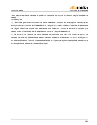 Banco de Dados I


Se a página resultante não tiver a aparência desejada, você pode modificar a página no modo de
design.
Observações:
a) Caso você queira incluir campos de várias tabelas e consultas em sua página, não clique em
Avançar nem em Concluir após selecionar os campos da primeira tabela ou consulta no Assistente
de página. Repita as etapas para selecionar uma tabela ou consulta e escolha os campos que
deseja incluir no relatório, até ter selecionado todos os campos necessários.
b) Se você incluir campos de várias tabelas ou consultas mas não criar níveis de grupo, os
campos de uma das tabelas base podem oferecer suporte a atualizações no modo de página ou
no Microsoft Internet Explorer. O assistente listará as origens de registro da página e solicitará que
você especifique a fonte do recurso atualizável.




                                                                                                  148
 