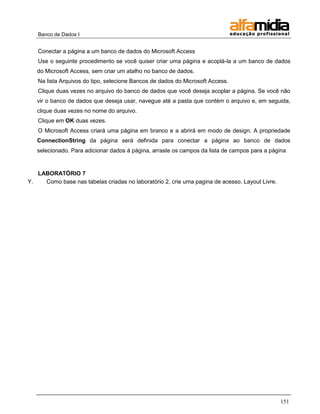 Banco de Dados I


   Conectar a página a um banco de dados do Microsoft Access
   Use o seguinte procedimento se você quiser criar uma página e acoplá-la a um banco de dados
   do Microsoft Access, sem criar um atalho no banco de dados.
   Na lista Arquivos do tipo, selecione Bancos de dados do Microsoft Access.
   Clique duas vezes no arquivo do banco de dados que você deseja acoplar a página. Se você não
   vir o banco de dados que deseja usar, navegue até a pasta que contém o arquivo e, em seguida,
   clique duas vezes no nome do arquivo.
   Clique em OK duas vezes.
   O Microsoft Access criará uma página em branco e a abrirá em modo de design. A propriedade
   ConnectionString da página será definida para conectar a página ao banco de dados
   selecionado. Para adicionar dados à página, arraste os campos da lista de campos para a página


   LABORATÓRIO 7
Y.   Como base nas tabelas criadas no laboratório 2, crie uma pagina de acesso. Layout Livre.




                                                                                                151
 