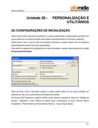 Banco de Dados I



                   Unidade 26 -                    PERSONALIZAÇÃO E
                                                         UTILITÁRIOS

26.1 CONFIGURAÇÕES DE INICIALIZAÇÃO
Após concluir toda a estrutura do aplicativo o usuário poderá definir configurações que farão com
que ao entrar em um banco de dados seja exibido automaticamente um formulário especifico.
Desta forma e com o que foi visto nos capítulos anteriores o usuário poderá criar um aplicativo
personalizado de acordo com suas necessidades.
Para definir as opções de inicialização de um banco de dados o usuário deverá selecionar a opção
FerramentasInicializar.




Além do título, ícone e formulário padrão o usuário poderá definir se os menus poderão ser
utilizados ou não e se a Janela Banco de Dados será exibida.
No Access 2007 selecione o botão do Office (canto superior esquerdo) e clique em "Opções do
Access". Selecione o menu "Banco de dados atual" e desmarque os itens: ―Permitir Menus
Completos" e "Permitir Barras de Ferramentas Internas. Veja na figura abaixo




                                                                                             152
 