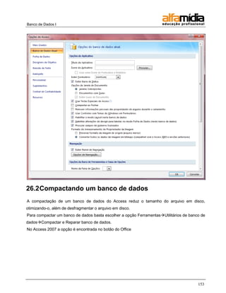 Banco de Dados I




26.2 Compactando um banco de dados
A compactação de um banco de dados do Access reduz o tamanho do arquivo em disco,
otimizando-o, além de desfragmentar o arquivo em disco.
Para compactar um banco de dados basta escolher a opção FerramentasUtilitários de banco de
dadosCompactar e Reparar banco de dados.
No Access 2007 a opção é encontrada no botão do Office




                                                                                       153
 