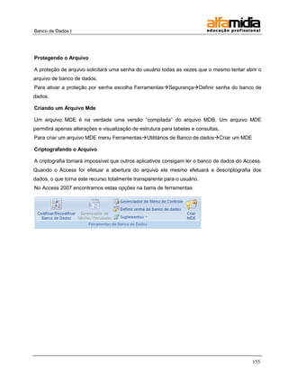 Banco de Dados I




Protegendo o Arquivo

A proteção de arquivo solicitará uma senha do usuário todas as vezes que o mesmo tentar abrir o
arquivo de banco de dados.
Para ativar a proteção por senha escolha FerramentasSegurançaDefinir senha do banco de
dados.

Criando um Arquivo Mde

Um arquivo MDE é na verdade uma versão ―compilada‖ do arquivo MDB. Um arquivo MDE
permitirá apenas alterações e visualização de estrutura para tabelas e consultas.
Para criar um arquivo MDE menu FerramentasUtilitários de Banco de dadosCriar um MDE

Criptografando o Arquivo

A criptografia tornará impossível que outros aplicativos consigam ler o banco de dados do Access.
Quando o Access for efetuar a abertura do arquivo ele mesmo efetuará a descriptografia dos
dados, o que torna este recurso totalmente transparente para o usuário.
No Access 2007 encontramos estas opções na barra de ferramentas




                                                                                             155
 